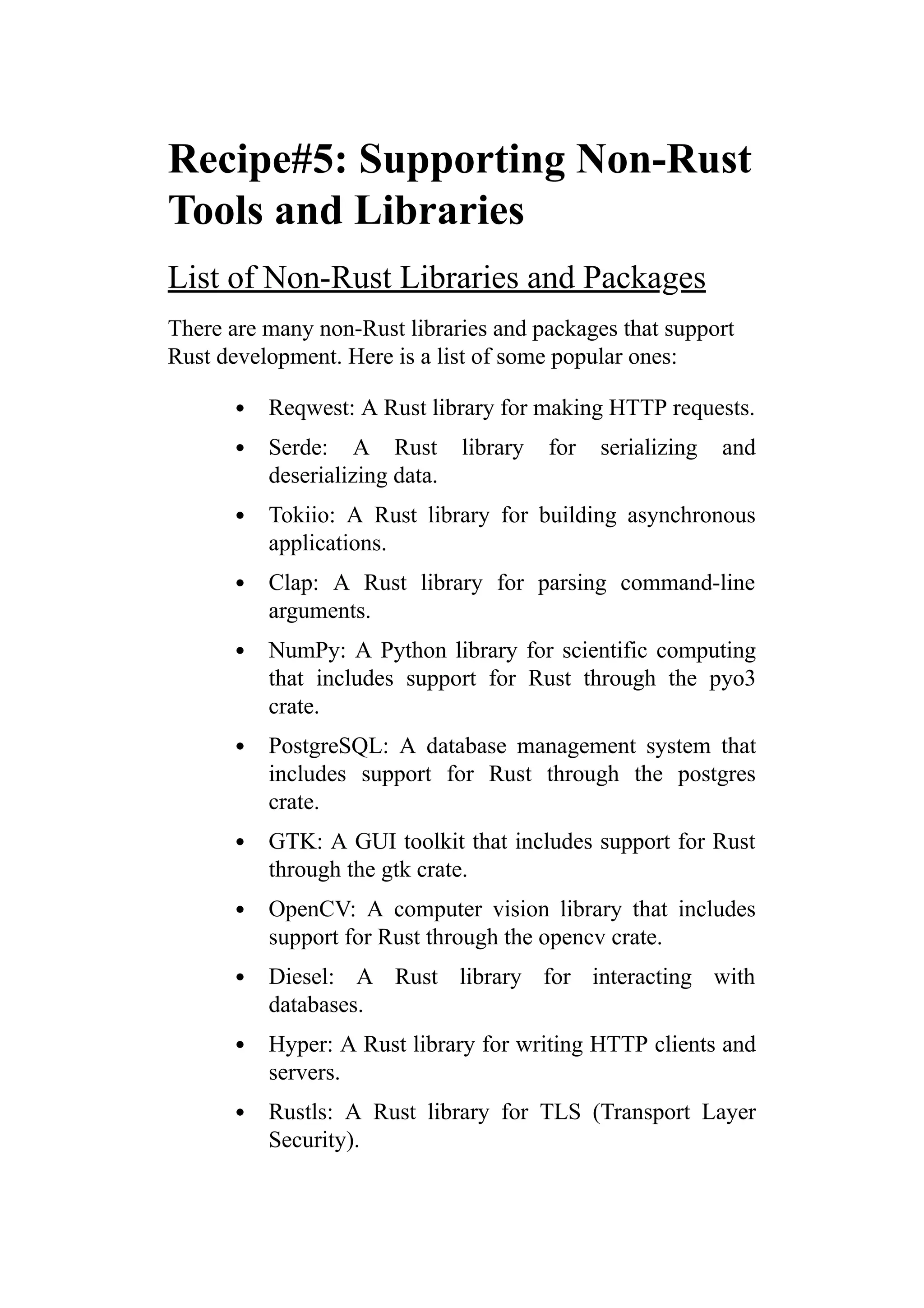 Recipe#5: Supporting Non-Rust
Tools and Libraries
List of Non-Rust Libraries and Packages
There are many non-Rust libraries and packages that support
Rust development. Here is a list of some popular ones:
Reqwest: A Rust library for making HTTP requests.
Serde: A Rust library for serializing and
deserializing data.
Tokiio: A Rust library for building asynchronous
applications.
Clap: A Rust library for parsing command-line
arguments.
NumPy: A Python library for scientific computing
that includes support for Rust through the pyo3
crate.
PostgreSQL: A database management system that
includes support for Rust through the postgres
crate.
GTK: A GUI toolkit that includes support for Rust
through the gtk crate.
OpenCV: A computer vision library that includes
support for Rust through the opencv crate.
Diesel: A Rust library for interacting with
databases.
Hyper: A Rust library for writing HTTP clients and
servers.
Rustls: A Rust library for TLS (Transport Layer
Security).
 