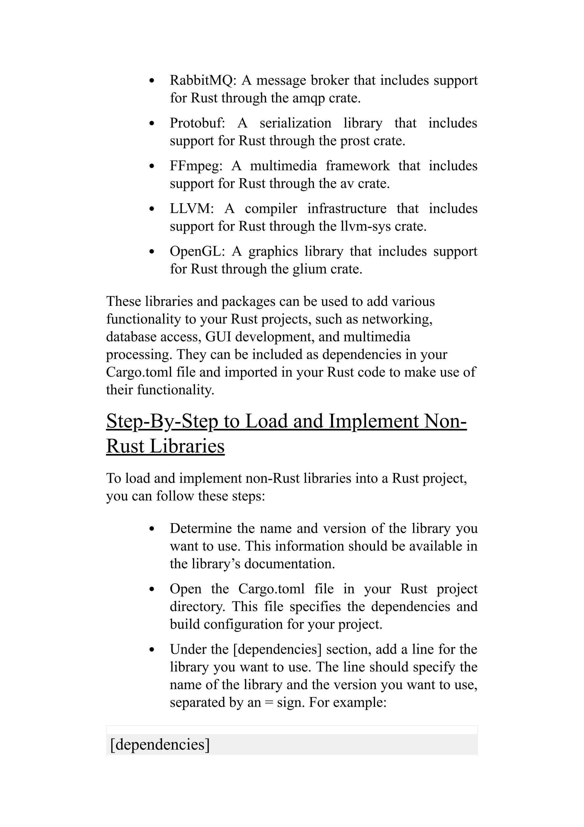 RabbitMQ: A message broker that includes support
for Rust through the amqp crate.
Protobuf: A serialization library that includes
support for Rust through the prost crate.
FFmpeg: A multimedia framework that includes
support for Rust through the av crate.
LLVM: A compiler infrastructure that includes
support for Rust through the llvm-sys crate.
OpenGL: A graphics library that includes support
for Rust through the glium crate.
These libraries and packages can be used to add various
functionality to your Rust projects, such as networking,
database access, GUI development, and multimedia
processing. They can be included as dependencies in your
Cargo.toml file and imported in your Rust code to make use of
their functionality.
Step-By-Step to Load and Implement Non-
Rust Libraries
To load and implement non-Rust libraries into a Rust project,
you can follow these steps:
Determine the name and version of the library you
want to use. This information should be available in
the library’s documentation.
Open the Cargo.toml file in your Rust project
directory. This file specifies the dependencies and
build configuration for your project.
Under the [dependencies] section, add a line for the
library you want to use. The line should specify the
name of the library and the version you want to use,
separated by an = sign. For example:
[dependencies]
 