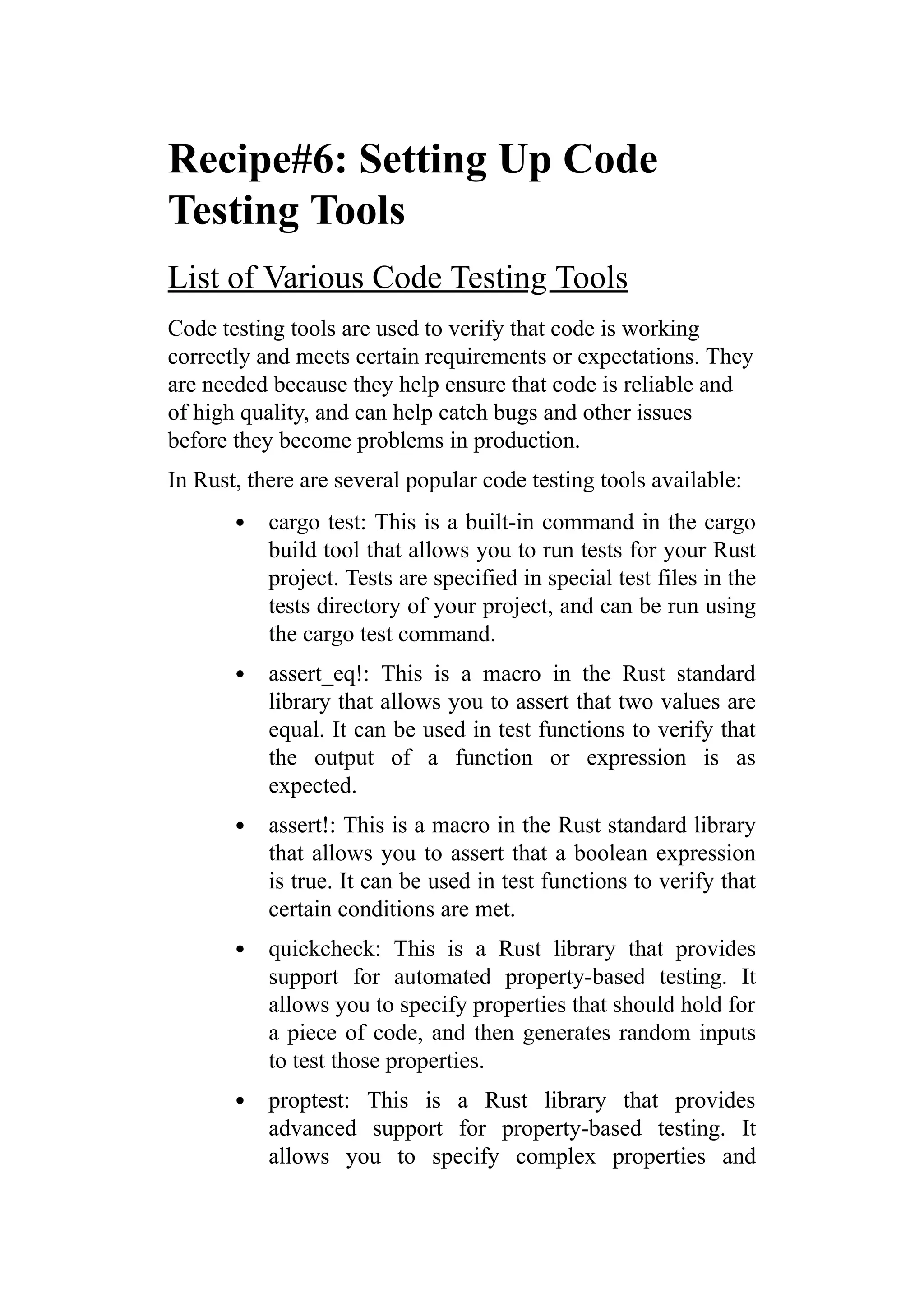 Recipe#6: Setting Up Code
Testing Tools
List of Various Code Testing Tools
Code testing tools are used to verify that code is working
correctly and meets certain requirements or expectations. They
are needed because they help ensure that code is reliable and
of high quality, and can help catch bugs and other issues
before they become problems in production.
In Rust, there are several popular code testing tools available:
cargo test: This is a built-in command in the cargo
build tool that allows you to run tests for your Rust
project. Tests are specified in special test files in the
tests directory of your project, and can be run using
the cargo test command.
assert_eq!: This is a macro in the Rust standard
library that allows you to assert that two values are
equal. It can be used in test functions to verify that
the output of a function or expression is as
expected.
assert!: This is a macro in the Rust standard library
that allows you to assert that a boolean expression
is true. It can be used in test functions to verify that
certain conditions are met.
quickcheck: This is a Rust library that provides
support for automated property-based testing. It
allows you to specify properties that should hold for
a piece of code, and then generates random inputs
to test those properties.
proptest: This is a Rust library that provides
advanced support for property-based testing. It
allows you to specify complex properties and
 
