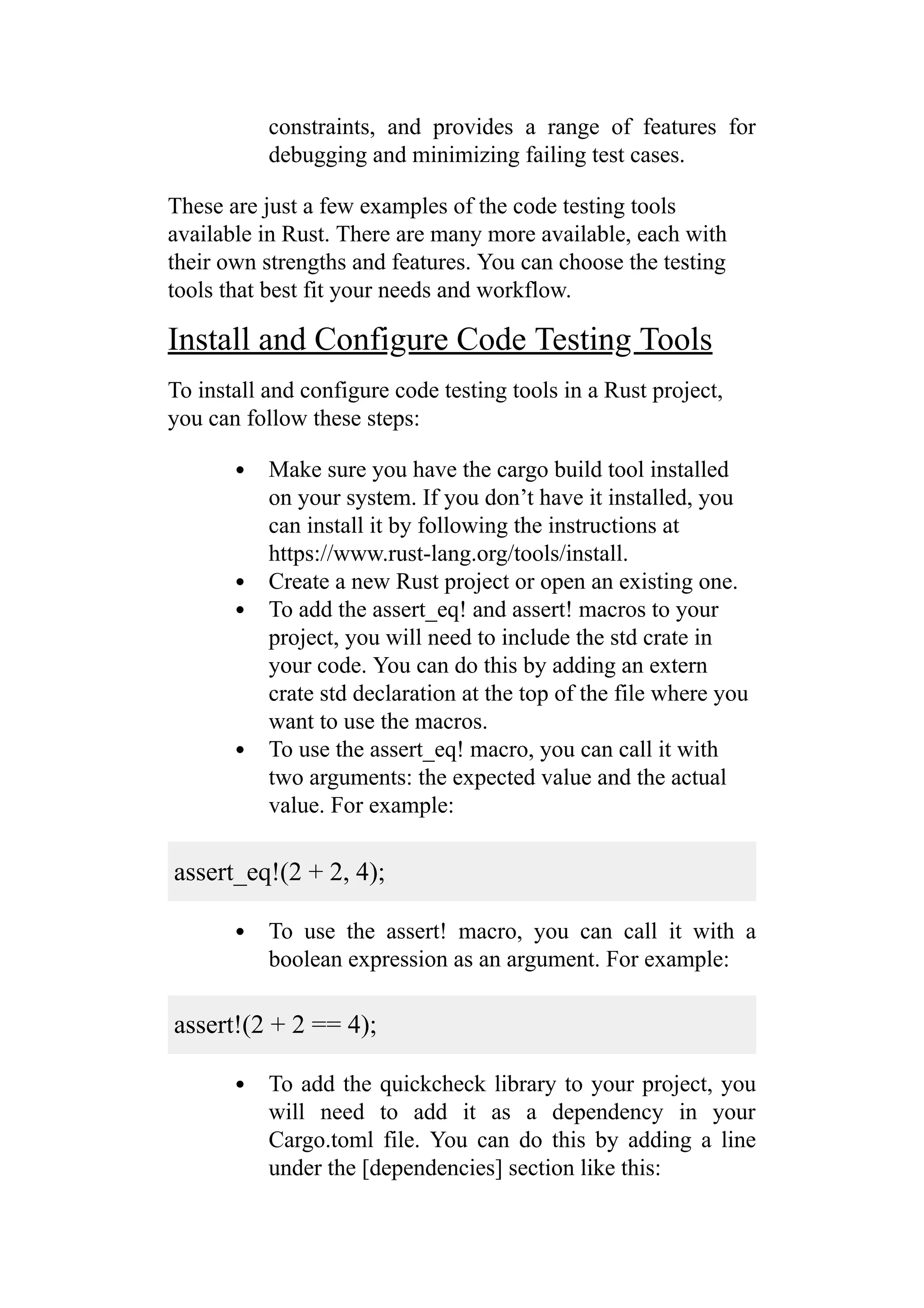 constraints, and provides a range of features for
debugging and minimizing failing test cases.
These are just a few examples of the code testing tools
available in Rust. There are many more available, each with
their own strengths and features. You can choose the testing
tools that best fit your needs and workflow.
Install and Configure Code Testing Tools
To install and configure code testing tools in a Rust project,
you can follow these steps:
Make sure you have the cargo build tool installed
on your system. If you don’t have it installed, you
can install it by following the instructions at
https://www.rust-lang.org/tools/install.
Create a new Rust project or open an existing one.
To add the assert_eq! and assert! macros to your
project, you will need to include the std crate in
your code. You can do this by adding an extern
crate std declaration at the top of the file where you
want to use the macros.
To use the assert_eq! macro, you can call it with
two arguments: the expected value and the actual
value. For example:
assert_eq!(2 + 2, 4);
To use the assert! macro, you can call it with a
boolean expression as an argument. For example:
assert!(2 + 2 == 4);
To add the quickcheck library to your project, you
will need to add it as a dependency in your
Cargo.toml file. You can do this by adding a line
under the [dependencies] section like this:
 
