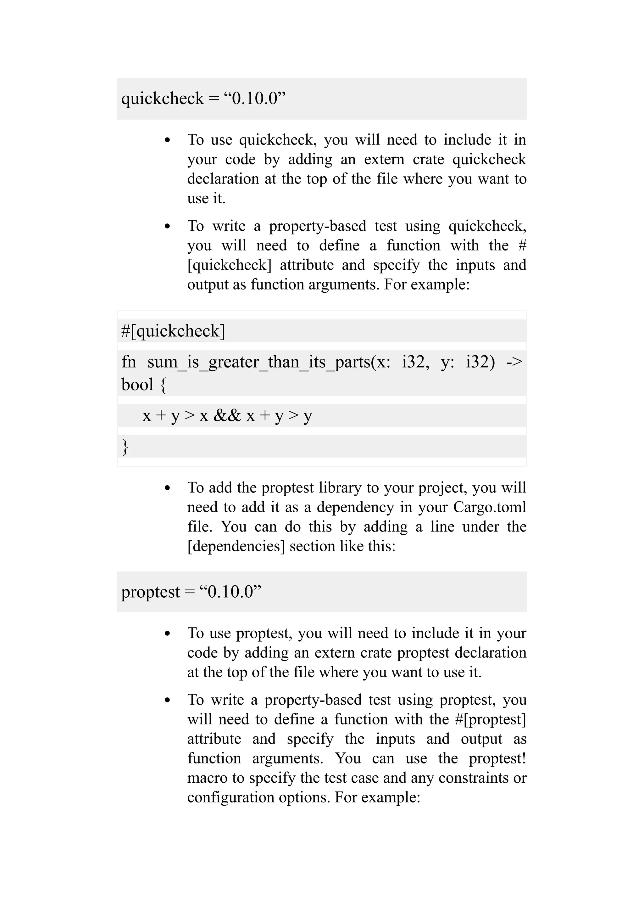 quickcheck = “0.10.0”
To use quickcheck, you will need to include it in
your code by adding an extern crate quickcheck
declaration at the top of the file where you want to
use it.
To write a property-based test using quickcheck,
you will need to define a function with the #
[quickcheck] attribute and specify the inputs and
output as function arguments. For example:
#[quickcheck]
fn sum_is_greater_than_its_parts(x: i32, y: i32) ->
bool {
x + y > x && x + y > y
}
To add the proptest library to your project, you will
need to add it as a dependency in your Cargo.toml
file. You can do this by adding a line under the
[dependencies] section like this:
proptest = “0.10.0”
To use proptest, you will need to include it in your
code by adding an extern crate proptest declaration
at the top of the file where you want to use it.
To write a property-based test using proptest, you
will need to define a function with the #[proptest]
attribute and specify the inputs and output as
function arguments. You can use the proptest!
macro to specify the test case and any constraints or
configuration options. For example:
 