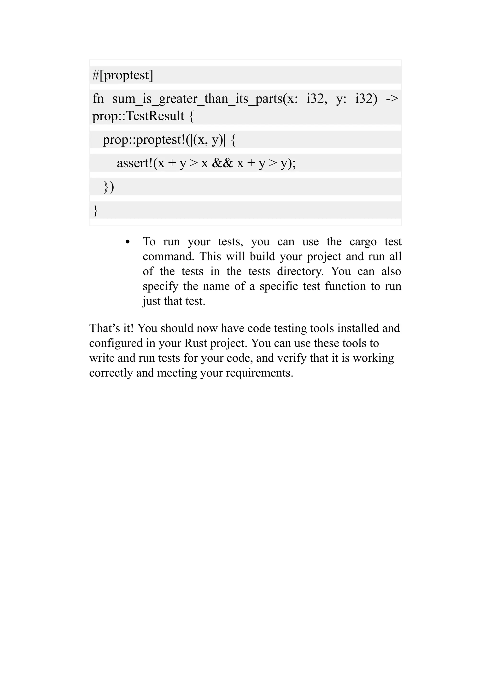 #[proptest]
fn sum_is_greater_than_its_parts(x: i32, y: i32) ->
prop::TestResult {
prop::proptest!(|(x, y)| {
assert!(x + y > x && x + y > y);
})
}
To run your tests, you can use the cargo test
command. This will build your project and run all
of the tests in the tests directory. You can also
specify the name of a specific test function to run
just that test.
That’s it! You should now have code testing tools installed and
configured in your Rust project. You can use these tools to
write and run tests for your code, and verify that it is working
correctly and meeting your requirements.
 