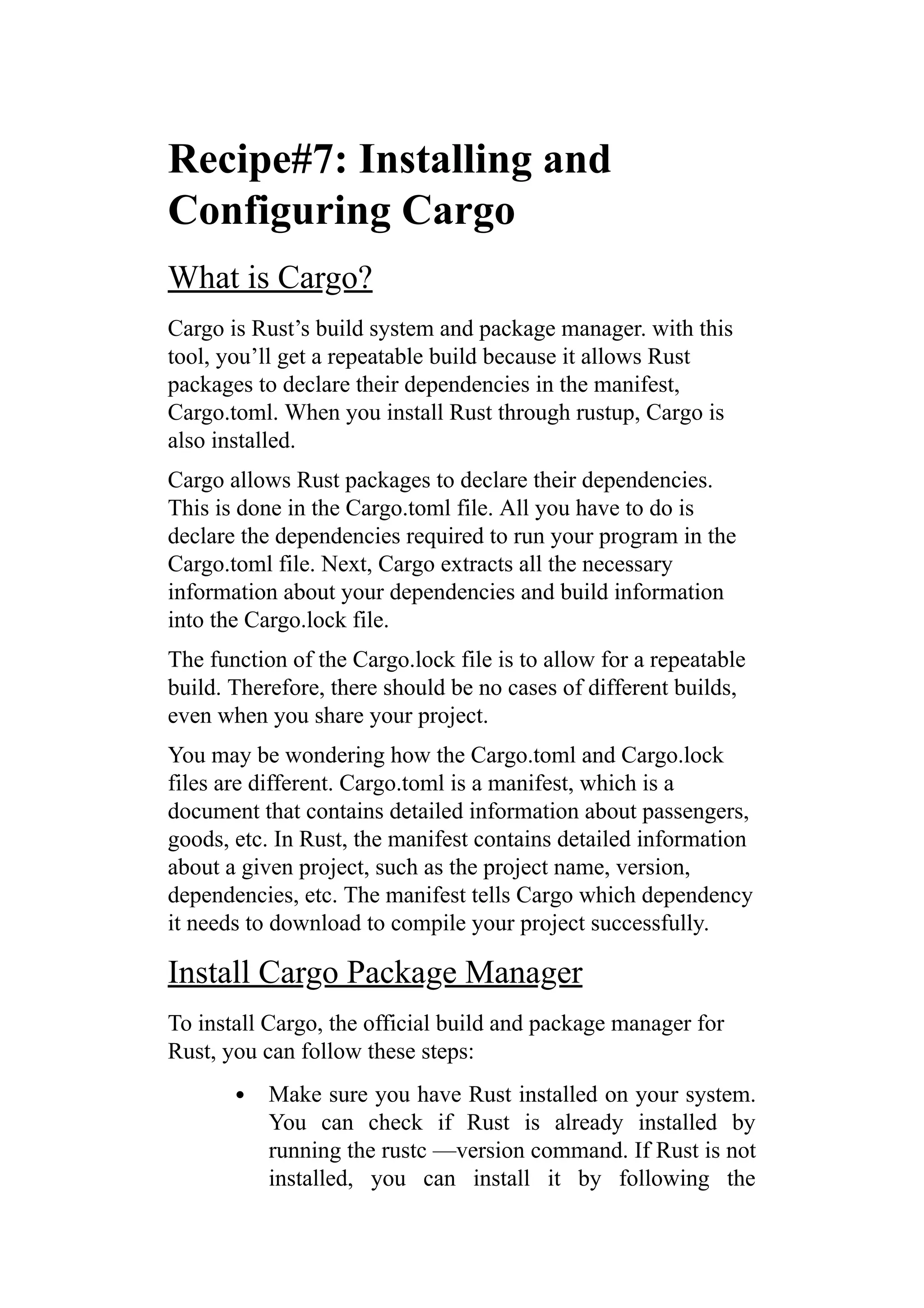 Recipe#7: Installing and
Configuring Cargo
What is Cargo?
Cargo is Rust’s build system and package manager. with this
tool, you’ll get a repeatable build because it allows Rust
packages to declare their dependencies in the manifest,
Cargo.toml. When you install Rust through rustup, Cargo is
also installed.
Cargo allows Rust packages to declare their dependencies.
This is done in the Cargo.toml file. All you have to do is
declare the dependencies required to run your program in the
Cargo.toml file. Next, Cargo extracts all the necessary
information about your dependencies and build information
into the Cargo.lock file.
The function of the Cargo.lock file is to allow for a repeatable
build. Therefore, there should be no cases of different builds,
even when you share your project.
You may be wondering how the Cargo.toml and Cargo.lock
files are different. Cargo.toml is a manifest, which is a
document that contains detailed information about passengers,
goods, etc. In Rust, the manifest contains detailed information
about a given project, such as the project name, version,
dependencies, etc. The manifest tells Cargo which dependency
it needs to download to compile your project successfully.
Install Cargo Package Manager
To install Cargo, the official build and package manager for
Rust, you can follow these steps:
Make sure you have Rust installed on your system.
You can check if Rust is already installed by
running the rustc —version command. If Rust is not
installed, you can install it by following the
 