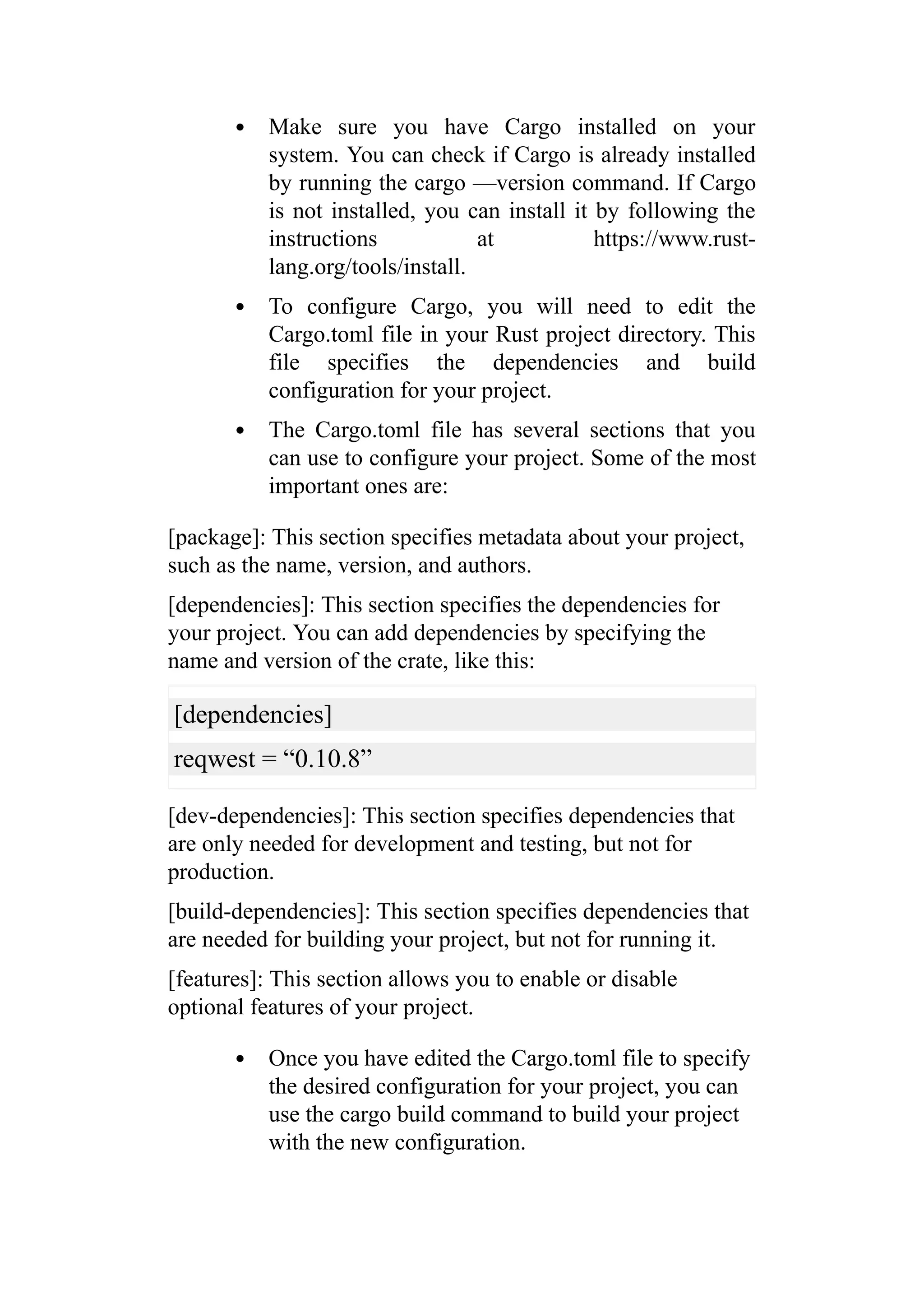 Make sure you have Cargo installed on your
system. You can check if Cargo is already installed
by running the cargo —version command. If Cargo
is not installed, you can install it by following the
instructions at https://www.rust-
lang.org/tools/install.
To configure Cargo, you will need to edit the
Cargo.toml file in your Rust project directory. This
file specifies the dependencies and build
configuration for your project.
The Cargo.toml file has several sections that you
can use to configure your project. Some of the most
important ones are:
[package]: This section specifies metadata about your project,
such as the name, version, and authors.
[dependencies]: This section specifies the dependencies for
your project. You can add dependencies by specifying the
name and version of the crate, like this:
[dependencies]
reqwest = “0.10.8”
[dev-dependencies]: This section specifies dependencies that
are only needed for development and testing, but not for
production.
[build-dependencies]: This section specifies dependencies that
are needed for building your project, but not for running it.
[features]: This section allows you to enable or disable
optional features of your project.
Once you have edited the Cargo.toml file to specify
the desired configuration for your project, you can
use the cargo build command to build your project
with the new configuration.
 