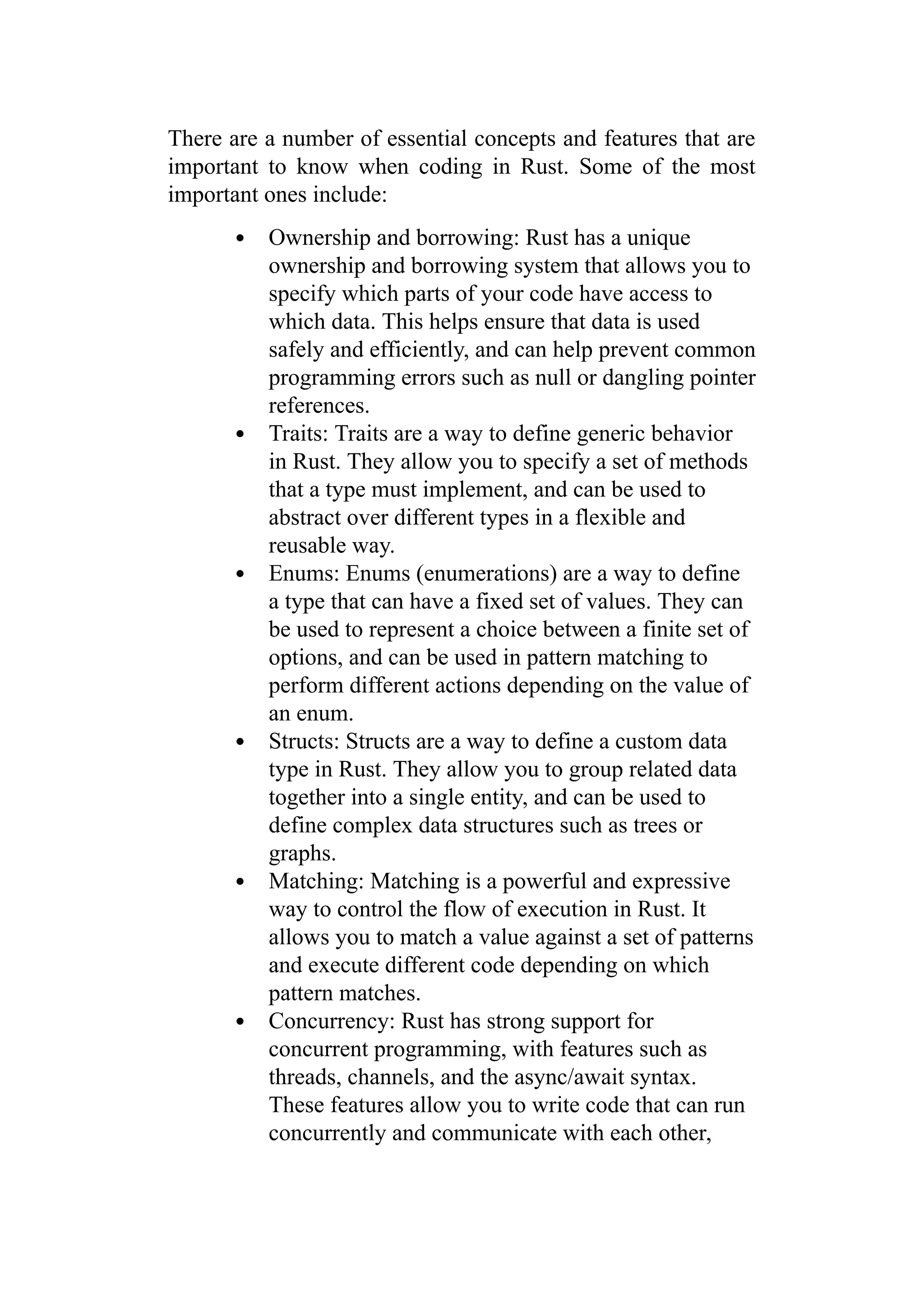 There are a number of essential concepts and features that are
important to know when coding in Rust. Some of the most
important ones include:
Ownership and borrowing: Rust has a unique
ownership and borrowing system that allows you to
specify which parts of your code have access to
which data. This helps ensure that data is used
safely and efficiently, and can help prevent common
programming errors such as null or dangling pointer
references.
Traits: Traits are a way to define generic behavior
in Rust. They allow you to specify a set of methods
that a type must implement, and can be used to
abstract over different types in a flexible and
reusable way.
Enums: Enums (enumerations) are a way to define
a type that can have a fixed set of values. They can
be used to represent a choice between a finite set of
options, and can be used in pattern matching to
perform different actions depending on the value of
an enum.
Structs: Structs are a way to define a custom data
type in Rust. They allow you to group related data
together into a single entity, and can be used to
define complex data structures such as trees or
graphs.
Matching: Matching is a powerful and expressive
way to control the flow of execution in Rust. It
allows you to match a value against a set of patterns
and execute different code depending on which
pattern matches.
Concurrency: Rust has strong support for
concurrent programming, with features such as
threads, channels, and the async/await syntax.
These features allow you to write code that can run
concurrently and communicate with each other,
 