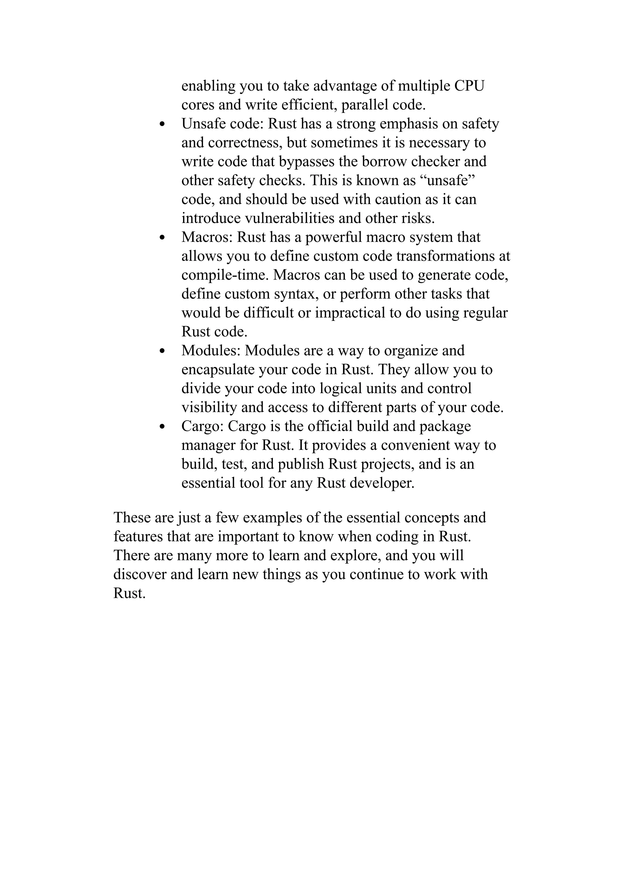 enabling you to take advantage of multiple CPU
cores and write efficient, parallel code.
Unsafe code: Rust has a strong emphasis on safety
and correctness, but sometimes it is necessary to
write code that bypasses the borrow checker and
other safety checks. This is known as “unsafe”
code, and should be used with caution as it can
introduce vulnerabilities and other risks.
Macros: Rust has a powerful macro system that
allows you to define custom code transformations at
compile-time. Macros can be used to generate code,
define custom syntax, or perform other tasks that
would be difficult or impractical to do using regular
Rust code.
Modules: Modules are a way to organize and
encapsulate your code in Rust. They allow you to
divide your code into logical units and control
visibility and access to different parts of your code.
Cargo: Cargo is the official build and package
manager for Rust. It provides a convenient way to
build, test, and publish Rust projects, and is an
essential tool for any Rust developer.
These are just a few examples of the essential concepts and
features that are important to know when coding in Rust.
There are many more to learn and explore, and you will
discover and learn new things as you continue to work with
Rust.
 