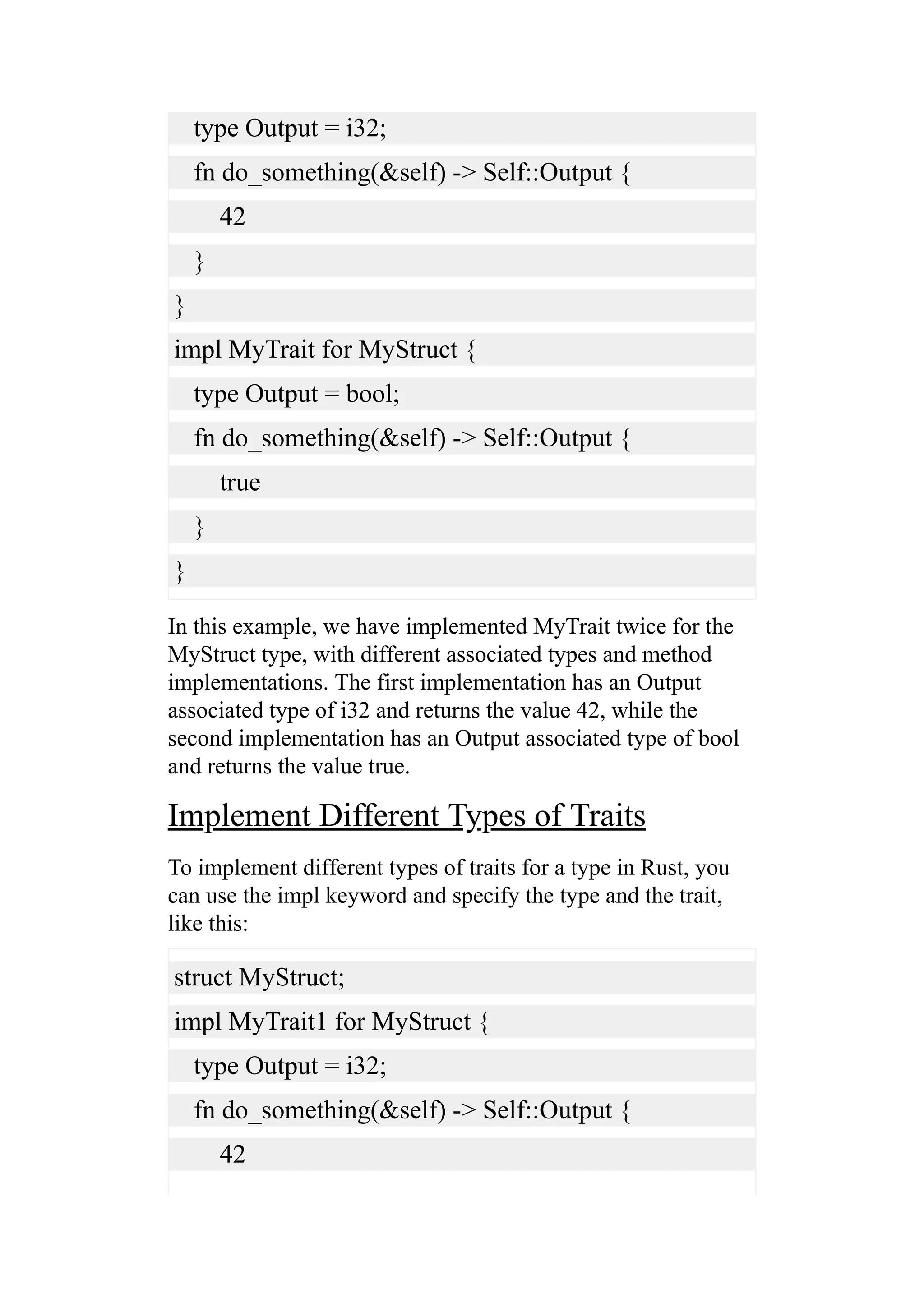 type Output = i32;
fn do_something(&self) -> Self::Output {
42
}
}
impl MyTrait for MyStruct {
type Output = bool;
fn do_something(&self) -> Self::Output {
true
}
}
In this example, we have implemented MyTrait twice for the
MyStruct type, with different associated types and method
implementations. The first implementation has an Output
associated type of i32 and returns the value 42, while the
second implementation has an Output associated type of bool
and returns the value true.
Implement Different Types of Traits
To implement different types of traits for a type in Rust, you
can use the impl keyword and specify the type and the trait,
like this:
struct MyStruct;
impl MyTrait1 for MyStruct {
type Output = i32;
fn do_something(&self) -> Self::Output {
42
 