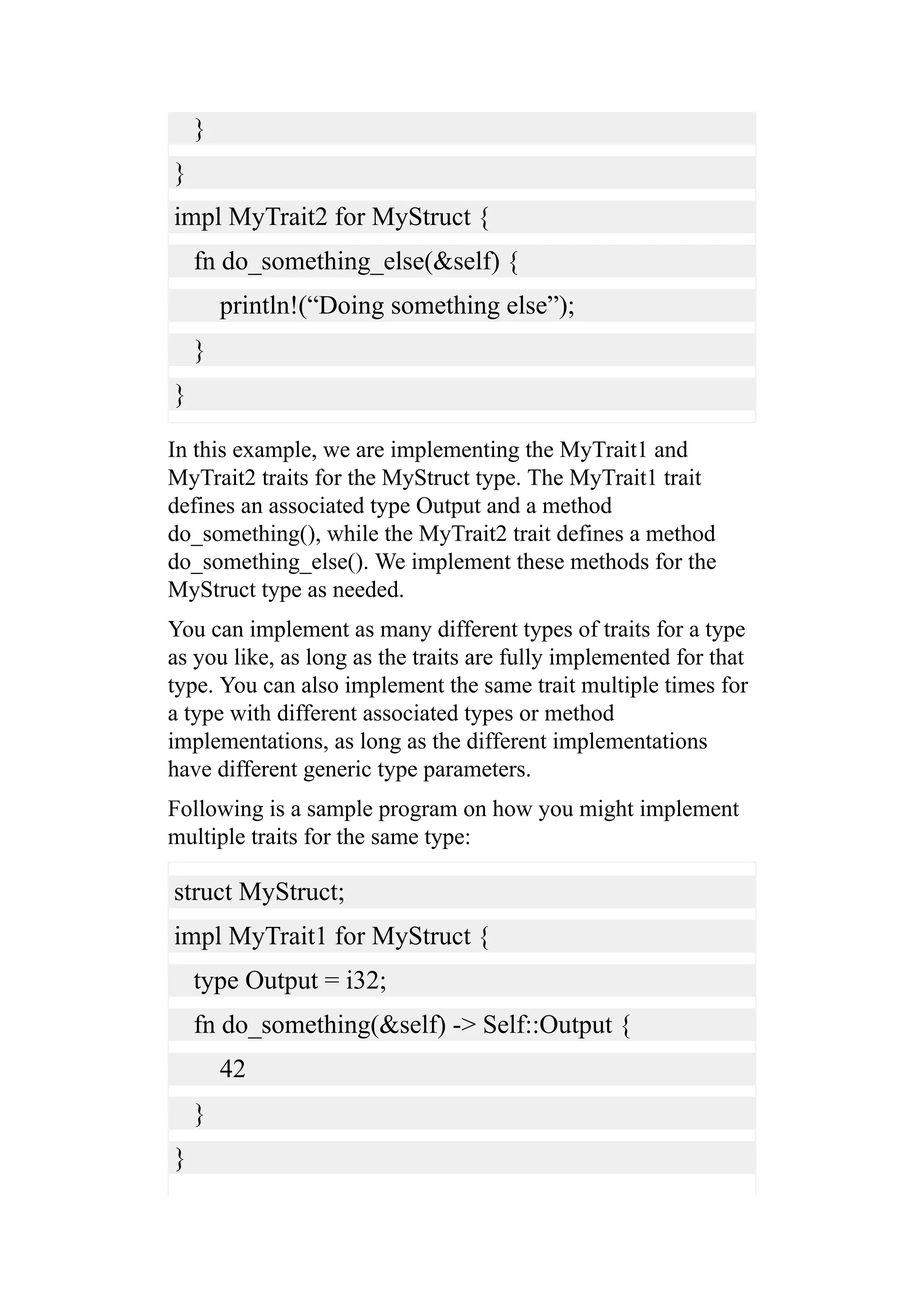 }
}
impl MyTrait2 for MyStruct {
fn do_something_else(&self) {
println!(“Doing something else”);
}
}
In this example, we are implementing the MyTrait1 and
MyTrait2 traits for the MyStruct type. The MyTrait1 trait
defines an associated type Output and a method
do_something(), while the MyTrait2 trait defines a method
do_something_else(). We implement these methods for the
MyStruct type as needed.
You can implement as many different types of traits for a type
as you like, as long as the traits are fully implemented for that
type. You can also implement the same trait multiple times for
a type with different associated types or method
implementations, as long as the different implementations
have different generic type parameters.
Following is a sample program on how you might implement
multiple traits for the same type:
struct MyStruct;
impl MyTrait1 for MyStruct {
type Output = i32;
fn do_something(&self) -> Self::Output {
42
}
}
 