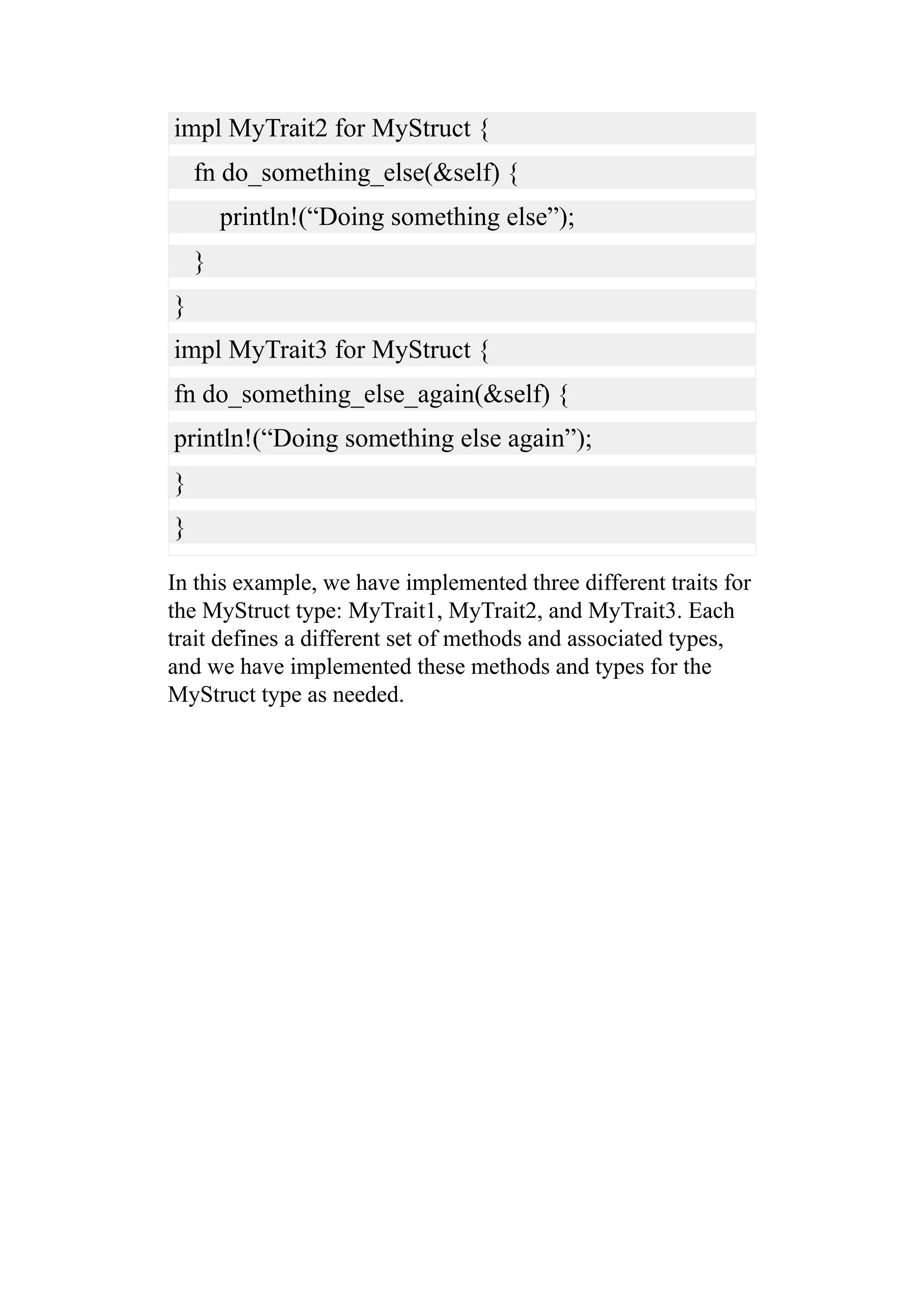 impl MyTrait2 for MyStruct {
fn do_something_else(&self) {
println!(“Doing something else”);
}
}
impl MyTrait3 for MyStruct {
fn do_something_else_again(&self) {
println!(“Doing something else again”);
}
}
In this example, we have implemented three different traits for
the MyStruct type: MyTrait1, MyTrait2, and MyTrait3. Each
trait defines a different set of methods and associated types,
and we have implemented these methods and types for the
MyStruct type as needed.
 