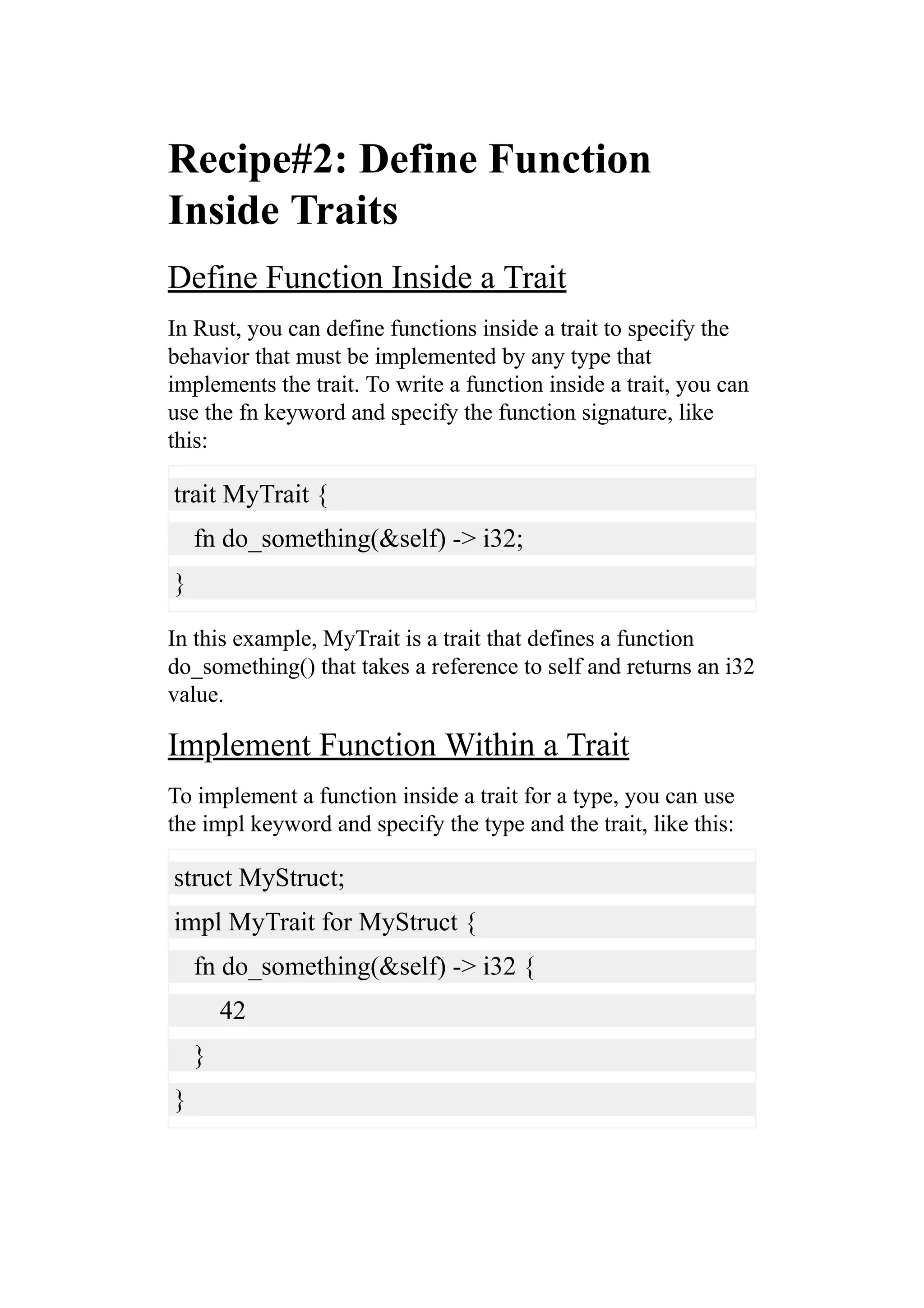 Recipe#2: Define Function
Inside Traits
Define Function Inside a Trait
In Rust, you can define functions inside a trait to specify the
behavior that must be implemented by any type that
implements the trait. To write a function inside a trait, you can
use the fn keyword and specify the function signature, like
this:
trait MyTrait {
fn do_something(&self) -> i32;
}
In this example, MyTrait is a trait that defines a function
do_something() that takes a reference to self and returns an i32
value.
Implement Function Within a Trait
To implement a function inside a trait for a type, you can use
the impl keyword and specify the type and the trait, like this:
struct MyStruct;
impl MyTrait for MyStruct {
fn do_something(&self) -> i32 {
42
}
}
 