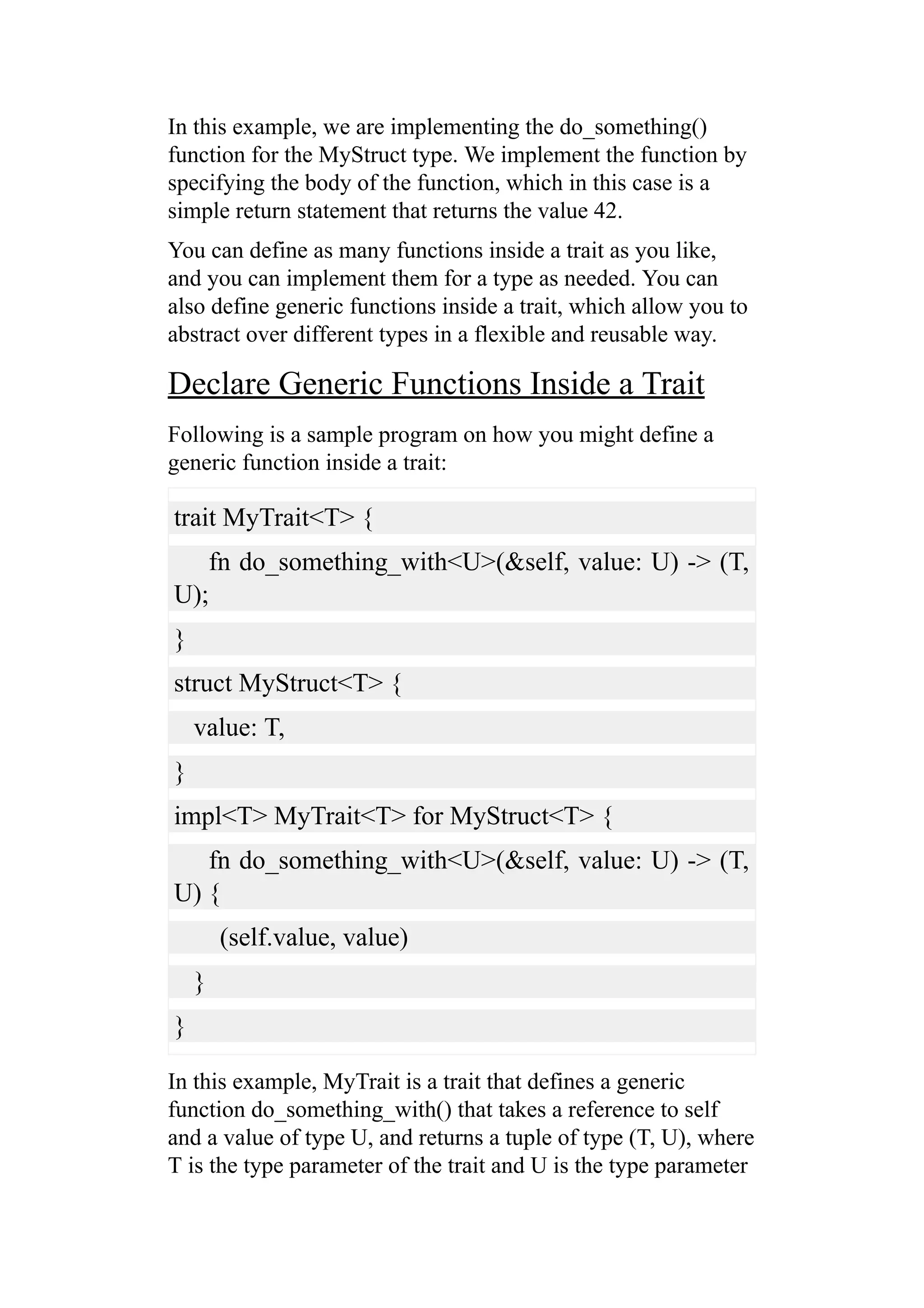 In this example, we are implementing the do_something()
function for the MyStruct type. We implement the function by
specifying the body of the function, which in this case is a
simple return statement that returns the value 42.
You can define as many functions inside a trait as you like,
and you can implement them for a type as needed. You can
also define generic functions inside a trait, which allow you to
abstract over different types in a flexible and reusable way.
Declare Generic Functions Inside a Trait
Following is a sample program on how you might define a
generic function inside a trait:
trait MyTrait<T> {
fn do_something_with<U>(&self, value: U) -> (T,
U);
}
struct MyStruct<T> {
value: T,
}
impl<T> MyTrait<T> for MyStruct<T> {
fn do_something_with<U>(&self, value: U) -> (T,
U) {
(self.value, value)
}
}
In this example, MyTrait is a trait that defines a generic
function do_something_with() that takes a reference to self
and a value of type U, and returns a tuple of type (T, U), where
T is the type parameter of the trait and U is the type parameter
 