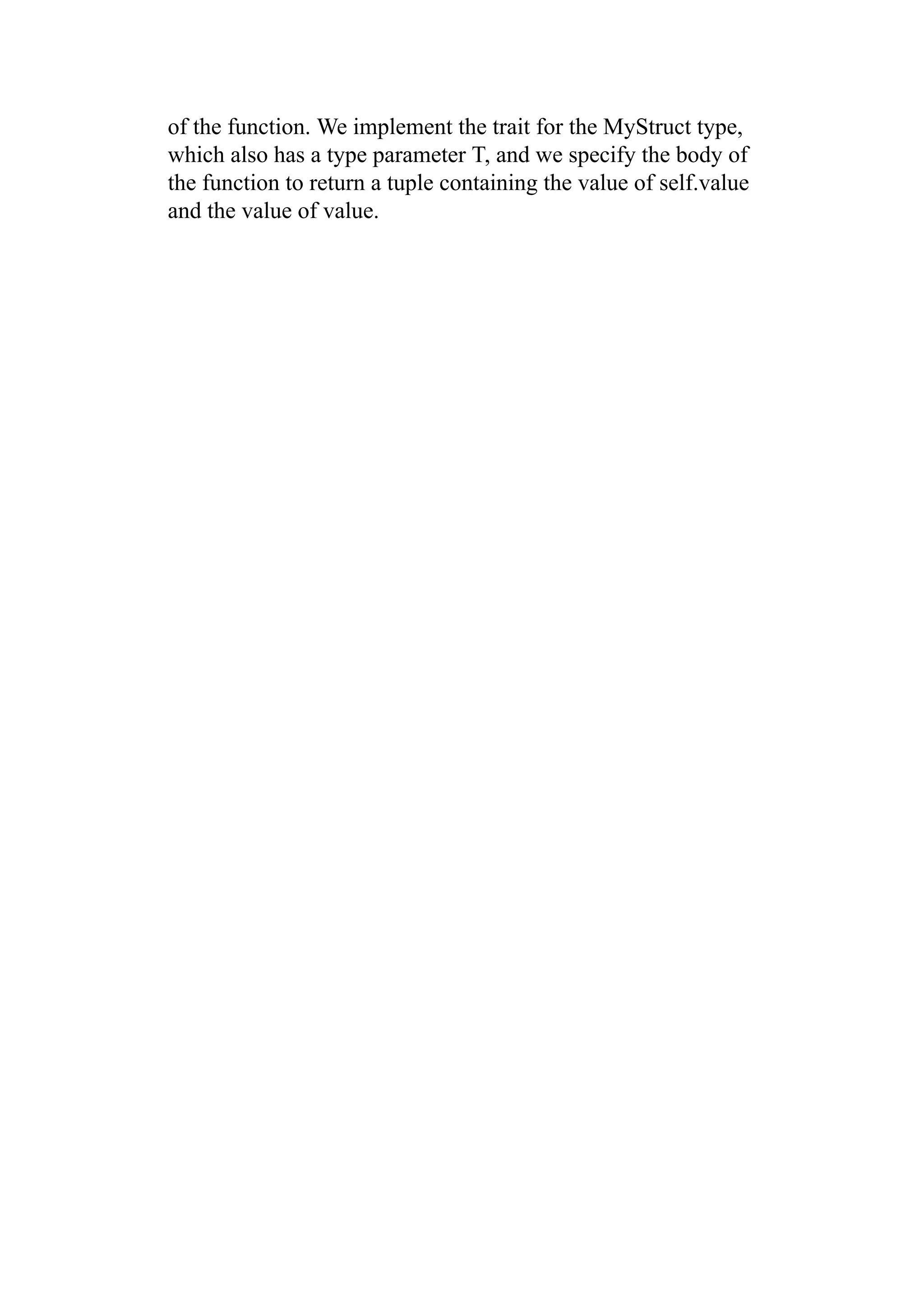 of the function. We implement the trait for the MyStruct type,
which also has a type parameter T, and we specify the body of
the function to return a tuple containing the value of self.value
and the value of value.
 