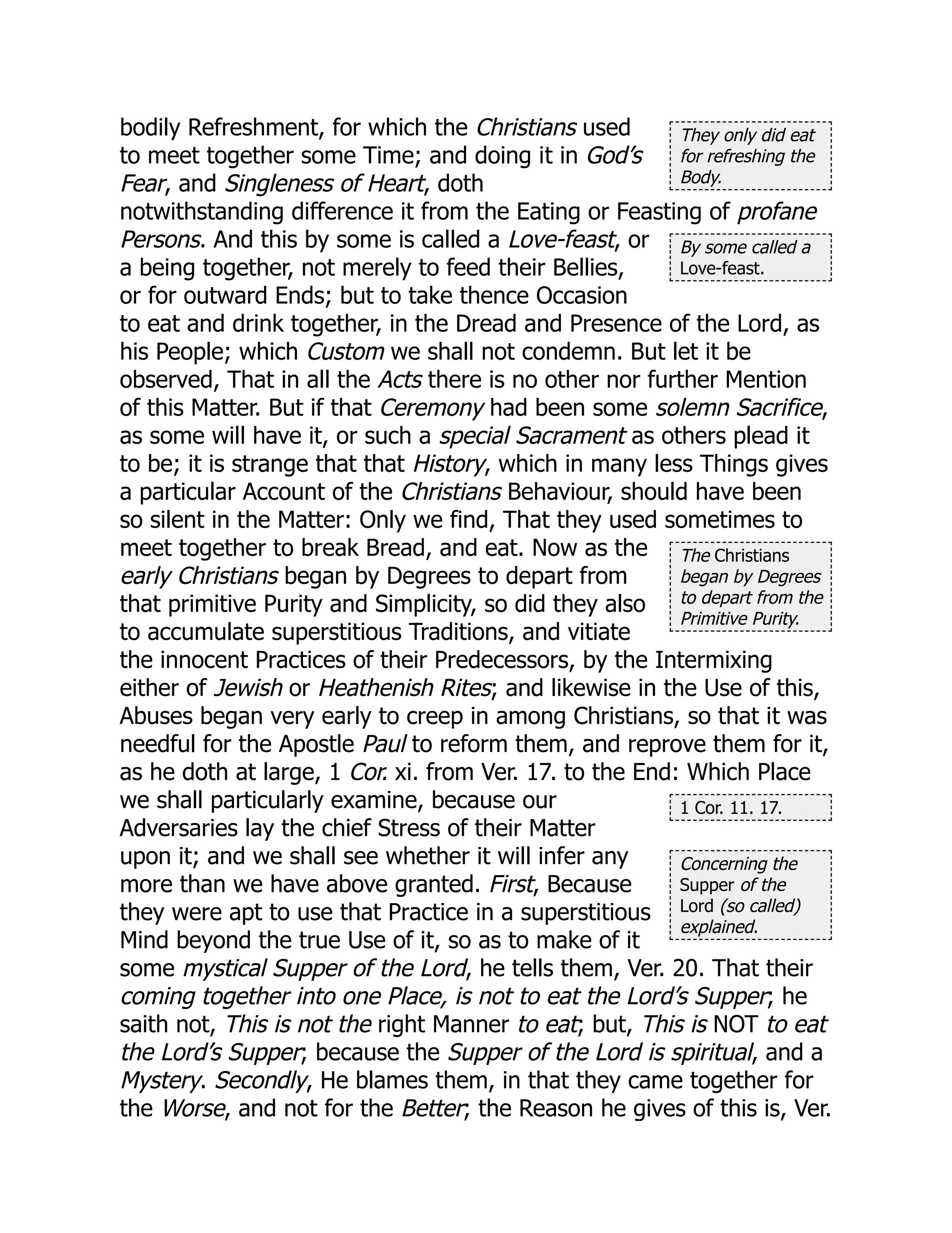 They only did eat
for refreshing the
Body.
By some called a
Love-feast.
The Christians
began by Degrees
to depart from the
Primitive Purity.
1 Cor. 11. 17.
Concerning the
Supper of the
Lord (so called)
explained.
bodily Refreshment, for which the Christians used
to meet together some Time; and doing it in God’s
Fear, and Singleness of Heart, doth
notwithstanding difference it from the Eating or Feasting of profane
Persons. And this by some is called a Love-feast, or
a being together, not merely to feed their Bellies,
or for outward Ends; but to take thence Occasion
to eat and drink together, in the Dread and Presence of the Lord, as
his People; which Custom we shall not condemn. But let it be
observed, That in all the Acts there is no other nor further Mention
of this Matter. But if that Ceremony had been some solemn Sacrifice,
as some will have it, or such a special Sacrament as others plead it
to be; it is strange that that History, which in many less Things gives
a particular Account of the Christians Behaviour, should have been
so silent in the Matter: Only we find, That they used sometimes to
meet together to break Bread, and eat. Now as the
early Christians began by Degrees to depart from
that primitive Purity and Simplicity, so did they also
to accumulate superstitious Traditions, and vitiate
the innocent Practices of their Predecessors, by the Intermixing
either of Jewish or Heathenish Rites; and likewise in the Use of this,
Abuses began very early to creep in among Christians, so that it was
needful for the Apostle Paul to reform them, and reprove them for it,
as he doth at large, 1 Cor. xi. from Ver. 17. to the End: Which Place
we shall particularly examine, because our
Adversaries lay the chief Stress of their Matter
upon it; and we shall see whether it will infer any
more than we have above granted. First, Because
they were apt to use that Practice in a superstitious
Mind beyond the true Use of it, so as to make of it
some mystical Supper of the Lord, he tells them, Ver. 20. That their
coming together into one Place, is not to eat the Lord’s Supper; he
saith not, This is not the right Manner to eat; but, This is NOT to eat
the Lord’s Supper; because the Supper of the Lord is spiritual, and a
Mystery. Secondly, He blames them, in that they came together for
the Worse, and not for the Better; the Reason he gives of this is, Ver.
 