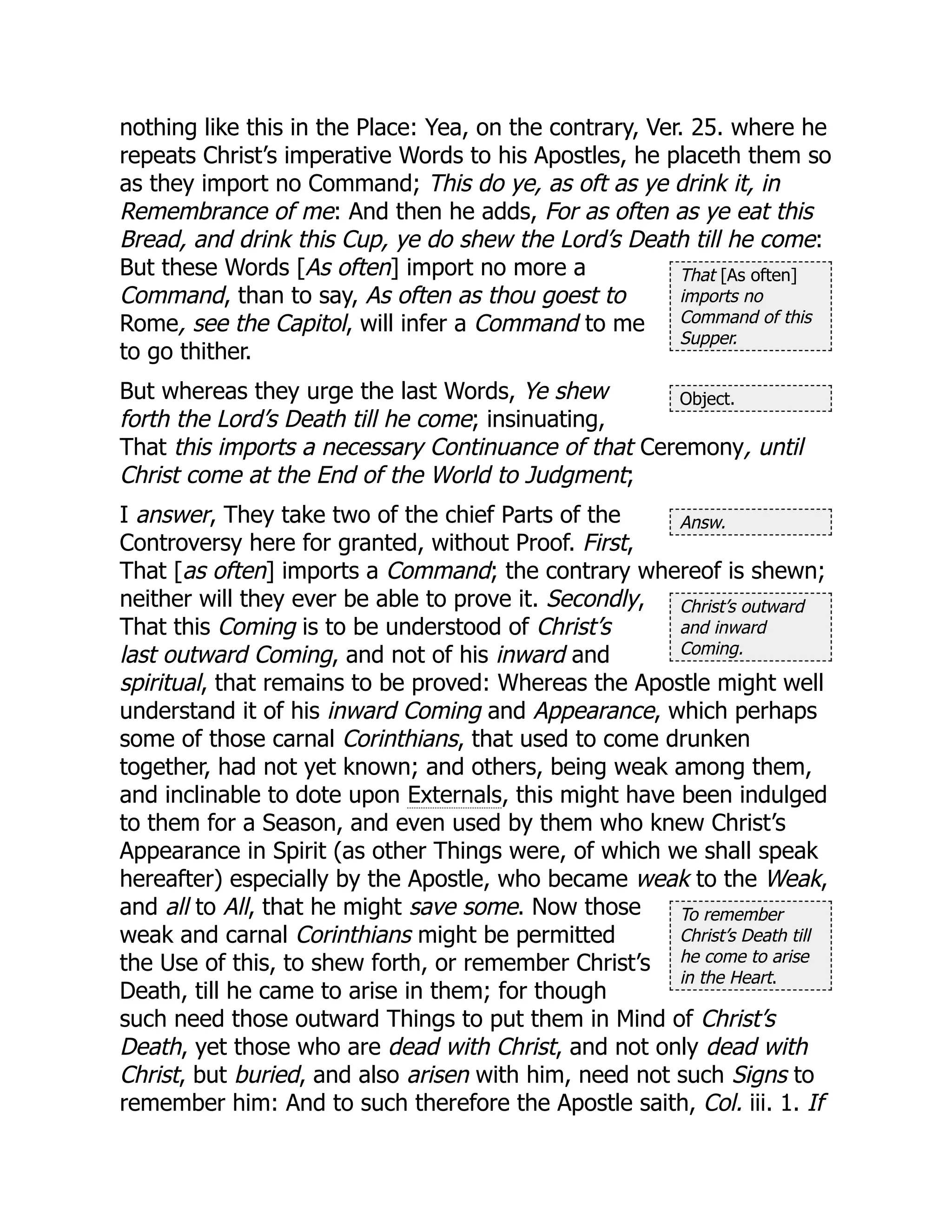 That [As often]
imports no
Command of this
Supper.
Object.
Answ.
Christ’s outward
and inward
Coming.
To remember
Christ’s Death till
he come to arise
in the Heart.
nothing like this in the Place: Yea, on the contrary, Ver. 25. where he
repeats Christ’s imperative Words to his Apostles, he placeth them so
as they import no Command; This do ye, as oft as ye drink it, in
Remembrance of me: And then he adds, For as often as ye eat this
Bread, and drink this Cup, ye do shew the Lord’s Death till he come:
But these Words [As often] import no more a
Command, than to say, As often as thou goest to
Rome, see the Capitol, will infer a Command to me
to go thither.
But whereas they urge the last Words, Ye shew
forth the Lord’s Death till he come; insinuating,
That this imports a necessary Continuance of that Ceremony, until
Christ come at the End of the World to Judgment;
I answer, They take two of the chief Parts of the
Controversy here for granted, without Proof. First,
That [as often] imports a Command; the contrary whereof is shewn;
neither will they ever be able to prove it. Secondly,
That this Coming is to be understood of Christ’s
last outward Coming, and not of his inward and
spiritual, that remains to be proved: Whereas the Apostle might well
understand it of his inward Coming and Appearance, which perhaps
some of those carnal Corinthians, that used to come drunken
together, had not yet known; and others, being weak among them,
and inclinable to dote upon Externals, this might have been indulged
to them for a Season, and even used by them who knew Christ’s
Appearance in Spirit (as other Things were, of which we shall speak
hereafter) especially by the Apostle, who became weak to the Weak,
and all to All, that he might save some. Now those
weak and carnal Corinthians might be permitted
the Use of this, to shew forth, or remember Christ’s
Death, till he came to arise in them; for though
such need those outward Things to put them in Mind of Christ’s
Death, yet those who are dead with Christ, and not only dead with
Christ, but buried, and also arisen with him, need not such Signs to
remember him: And to such therefore the Apostle saith, Col. iii. 1. If
 