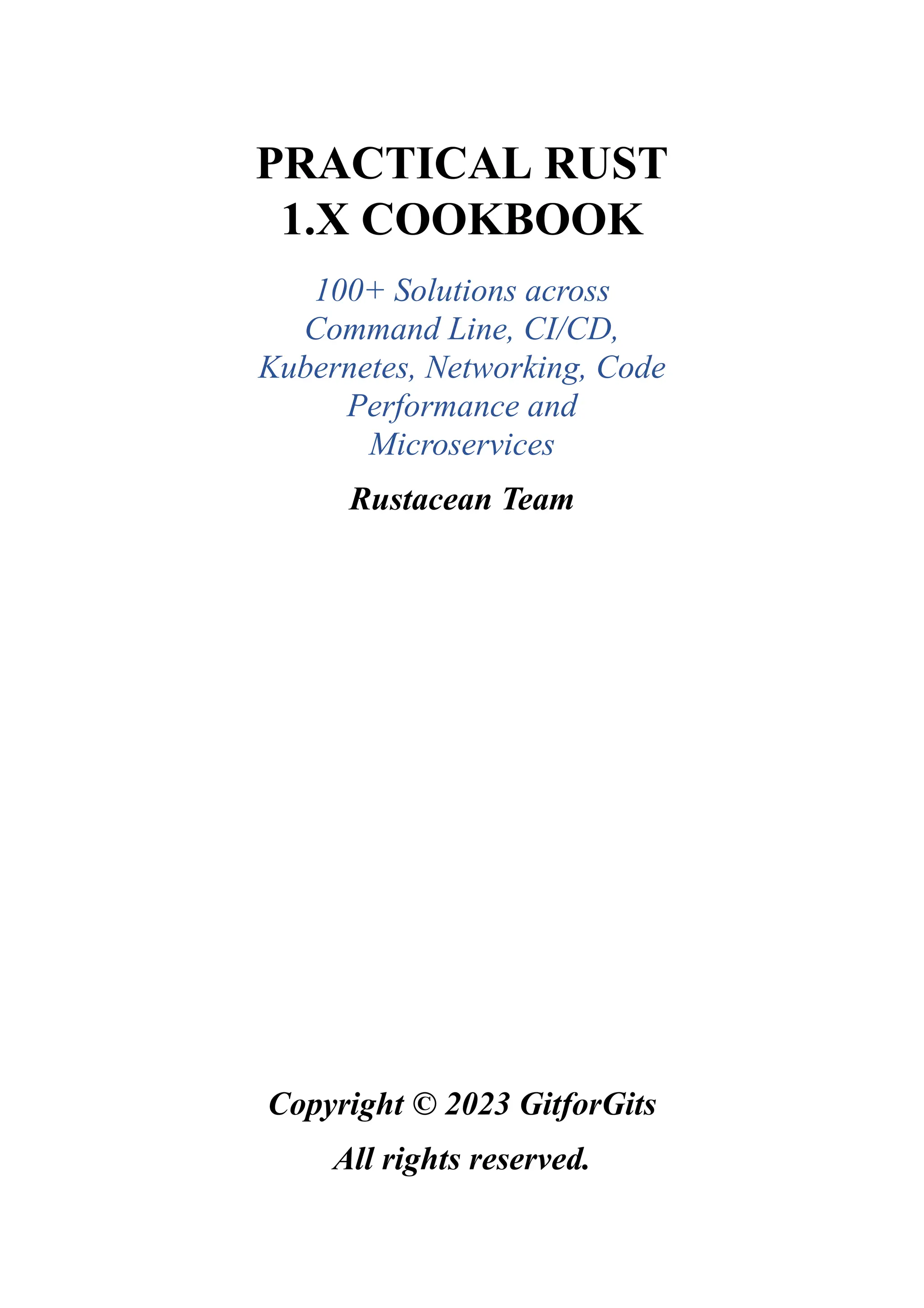 PRACTICAL RUST
1.X COOKBOOK
100+ Solutions across
Command Line, CI/CD,
Kubernetes, Networking, Code
Performance and
Microservices
Rustacean Team
Copyright © 2023 GitforGits
All rights reserved.
 