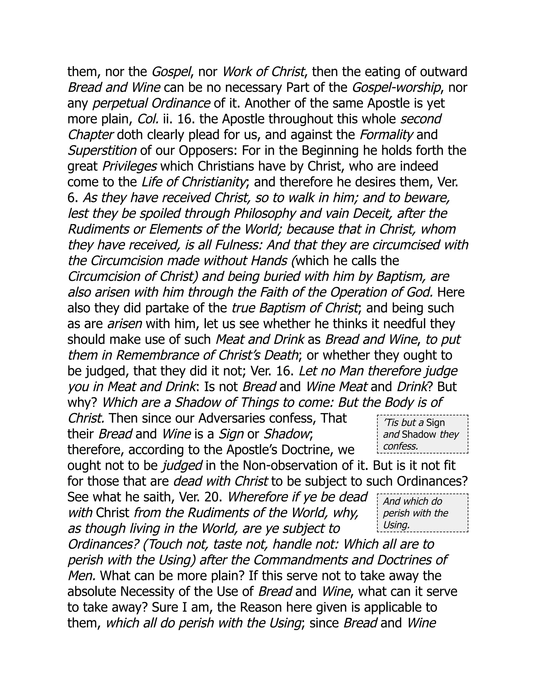 ’Tis but a Sign
and Shadow they
confess.
And which do
perish with the
Using.
them, nor the Gospel, nor Work of Christ, then the eating of outward
Bread and Wine can be no necessary Part of the Gospel-worship, nor
any perpetual Ordinance of it. Another of the same Apostle is yet
more plain, Col. ii. 16. the Apostle throughout this whole second
Chapter doth clearly plead for us, and against the Formality and
Superstition of our Opposers: For in the Beginning he holds forth the
great Privileges which Christians have by Christ, who are indeed
come to the Life of Christianity; and therefore he desires them, Ver.
6. As they have received Christ, so to walk in him; and to beware,
lest they be spoiled through Philosophy and vain Deceit, after the
Rudiments or Elements of the World; because that in Christ, whom
they have received, is all Fulness: And that they are circumcised with
the Circumcision made without Hands (which he calls the
Circumcision of Christ) and being buried with him by Baptism, are
also arisen with him through the Faith of the Operation of God. Here
also they did partake of the true Baptism of Christ; and being such
as are arisen with him, let us see whether he thinks it needful they
should make use of such Meat and Drink as Bread and Wine, to put
them in Remembrance of Christ’s Death; or whether they ought to
be judged, that they did it not; Ver. 16. Let no Man therefore judge
you in Meat and Drink: Is not Bread and Wine Meat and Drink? But
why? Which are a Shadow of Things to come: But the Body is of
Christ. Then since our Adversaries confess, That
their Bread and Wine is a Sign or Shadow;
therefore, according to the Apostle’s Doctrine, we
ought not to be judged in the Non-observation of it. But is it not fit
for those that are dead with Christ to be subject to such Ordinances?
See what he saith, Ver. 20. Wherefore if ye be dead
with Christ from the Rudiments of the World, why,
as though living in the World, are ye subject to
Ordinances? (Touch not, taste not, handle not: Which all are to
perish with the Using) after the Commandments and Doctrines of
Men. What can be more plain? If this serve not to take away the
absolute Necessity of the Use of Bread and Wine, what can it serve
to take away? Sure I am, the Reason here given is applicable to
them, which all do perish with the Using; since Bread and Wine
 