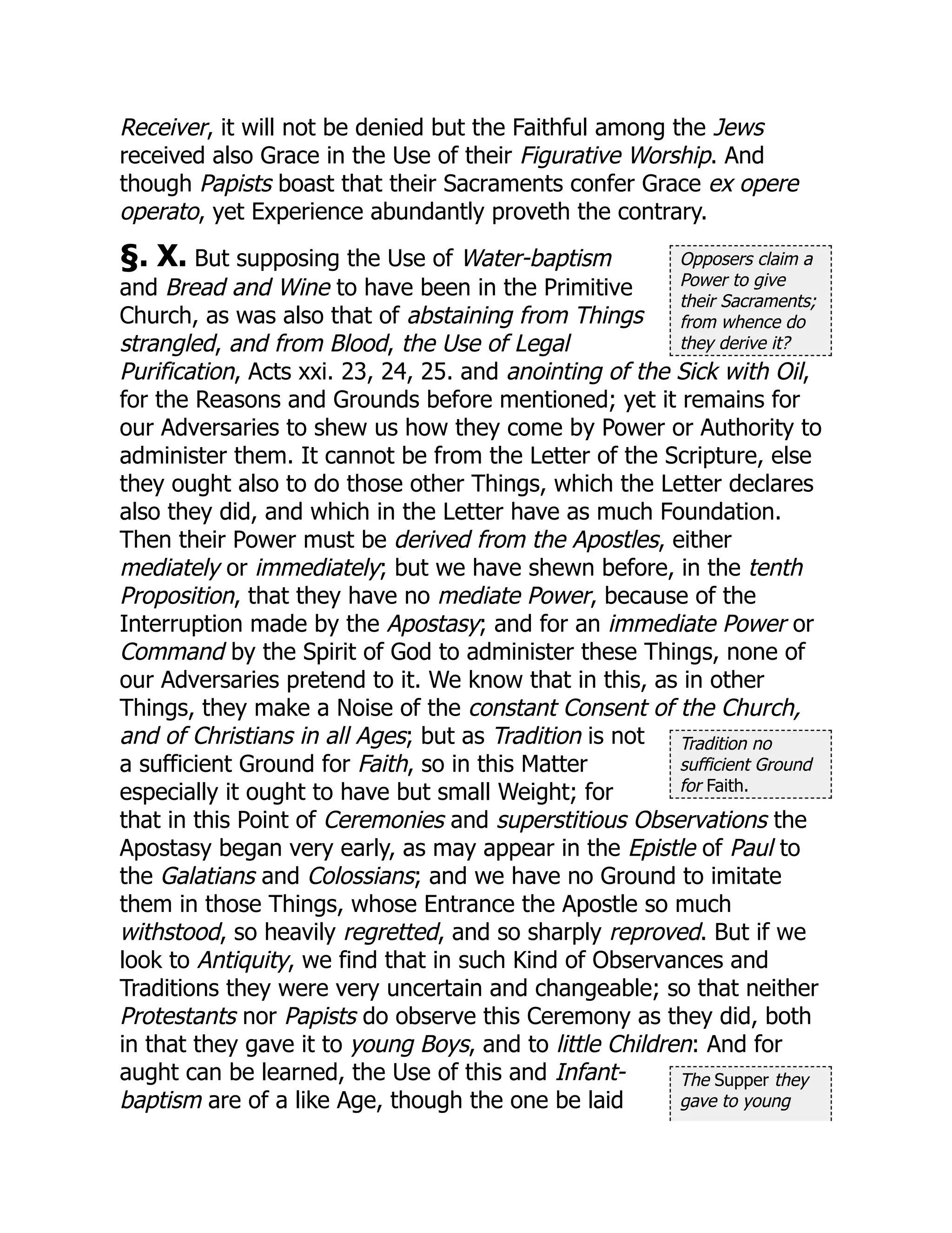 Opposers claim a
Power to give
their Sacraments;
from whence do
they derive it?
Tradition no
sufficient Ground
for Faith.
The Supper they
gave to young
Receiver, it will not be denied but the Faithful among the Jews
received also Grace in the Use of their Figurative Worship. And
though Papists boast that their Sacraments confer Grace ex opere
operato, yet Experience abundantly proveth the contrary.
§. X. But supposing the Use of Water-baptism
and Bread and Wine to have been in the Primitive
Church, as was also that of abstaining from Things
strangled, and from Blood, the Use of Legal
Purification, Acts xxi. 23, 24, 25. and anointing of the Sick with Oil,
for the Reasons and Grounds before mentioned; yet it remains for
our Adversaries to shew us how they come by Power or Authority to
administer them. It cannot be from the Letter of the Scripture, else
they ought also to do those other Things, which the Letter declares
also they did, and which in the Letter have as much Foundation.
Then their Power must be derived from the Apostles, either
mediately or immediately; but we have shewn before, in the tenth
Proposition, that they have no mediate Power, because of the
Interruption made by the Apostasy; and for an immediate Power or
Command by the Spirit of God to administer these Things, none of
our Adversaries pretend to it. We know that in this, as in other
Things, they make a Noise of the constant Consent of the Church,
and of Christians in all Ages; but as Tradition is not
a sufficient Ground for Faith, so in this Matter
especially it ought to have but small Weight; for
that in this Point of Ceremonies and superstitious Observations the
Apostasy began very early, as may appear in the Epistle of Paul to
the Galatians and Colossians; and we have no Ground to imitate
them in those Things, whose Entrance the Apostle so much
withstood, so heavily regretted, and so sharply reproved. But if we
look to Antiquity, we find that in such Kind of Observances and
Traditions they were very uncertain and changeable; so that neither
Protestants nor Papists do observe this Ceremony as they did, both
in that they gave it to young Boys, and to little Children: And for
aught can be learned, the Use of this and Infant-
baptism are of a like Age, though the one be laid
 