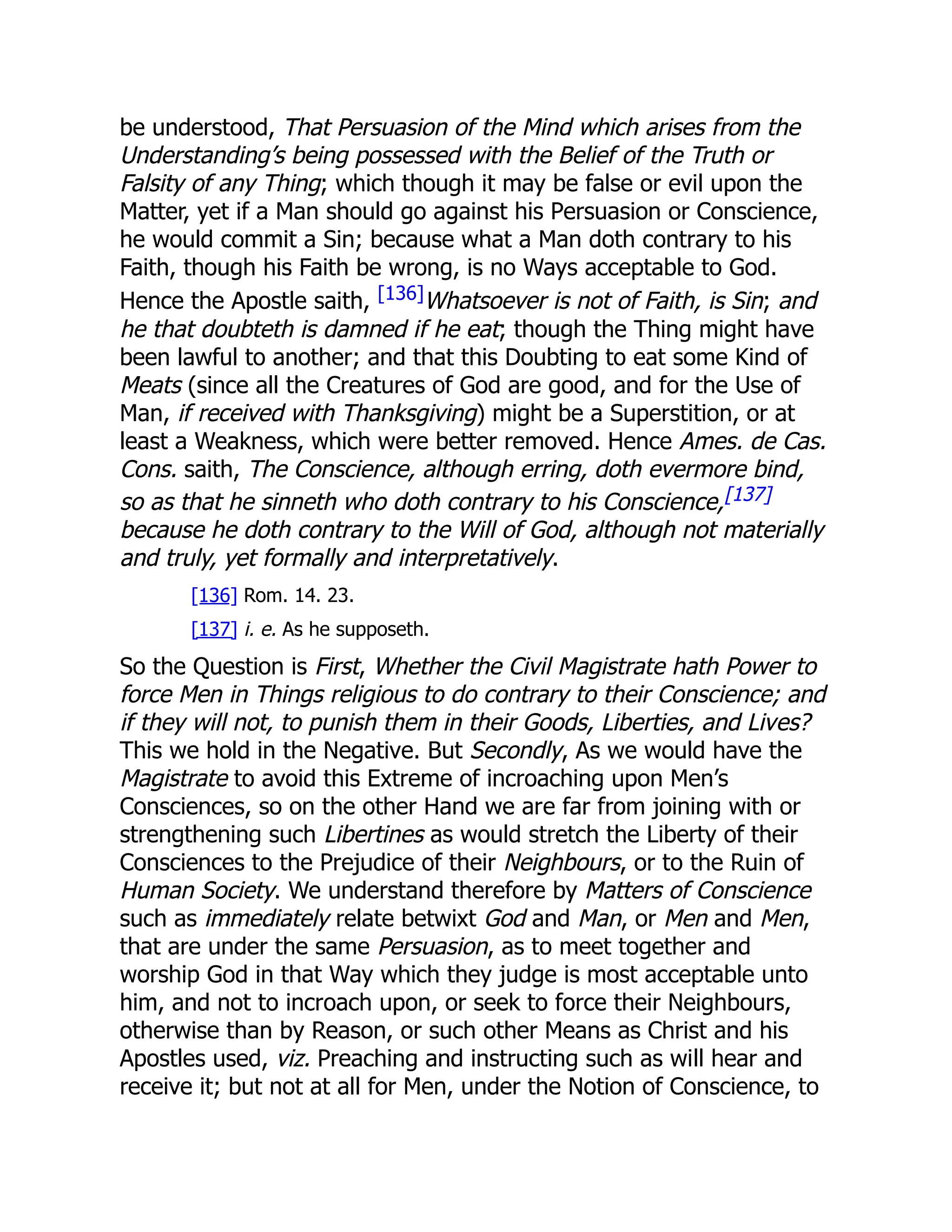 be understood, That Persuasion of the Mind which arises from the
Understanding’s being possessed with the Belief of the Truth or
Falsity of any Thing; which though it may be false or evil upon the
Matter, yet if a Man should go against his Persuasion or Conscience,
he would commit a Sin; because what a Man doth contrary to his
Faith, though his Faith be wrong, is no Ways acceptable to God.
Hence the Apostle saith, [136]Whatsoever is not of Faith, is Sin; and
he that doubteth is damned if he eat; though the Thing might have
been lawful to another; and that this Doubting to eat some Kind of
Meats (since all the Creatures of God are good, and for the Use of
Man, if received with Thanksgiving) might be a Superstition, or at
least a Weakness, which were better removed. Hence Ames. de Cas.
Cons. saith, The Conscience, although erring, doth evermore bind,
so as that he sinneth who doth contrary to his Conscience,[137]
because he doth contrary to the Will of God, although not materially
and truly, yet formally and interpretatively.
[136] Rom. 14. 23.
[137] i. e. As he supposeth.
So the Question is First, Whether the Civil Magistrate hath Power to
force Men in Things religious to do contrary to their Conscience; and
if they will not, to punish them in their Goods, Liberties, and Lives?
This we hold in the Negative. But Secondly, As we would have the
Magistrate to avoid this Extreme of incroaching upon Men’s
Consciences, so on the other Hand we are far from joining with or
strengthening such Libertines as would stretch the Liberty of their
Consciences to the Prejudice of their Neighbours, or to the Ruin of
Human Society. We understand therefore by Matters of Conscience
such as immediately relate betwixt God and Man, or Men and Men,
that are under the same Persuasion, as to meet together and
worship God in that Way which they judge is most acceptable unto
him, and not to incroach upon, or seek to force their Neighbours,
otherwise than by Reason, or such other Means as Christ and his
Apostles used, viz. Preaching and instructing such as will hear and
receive it; but not at all for Men, under the Notion of Conscience, to
 
