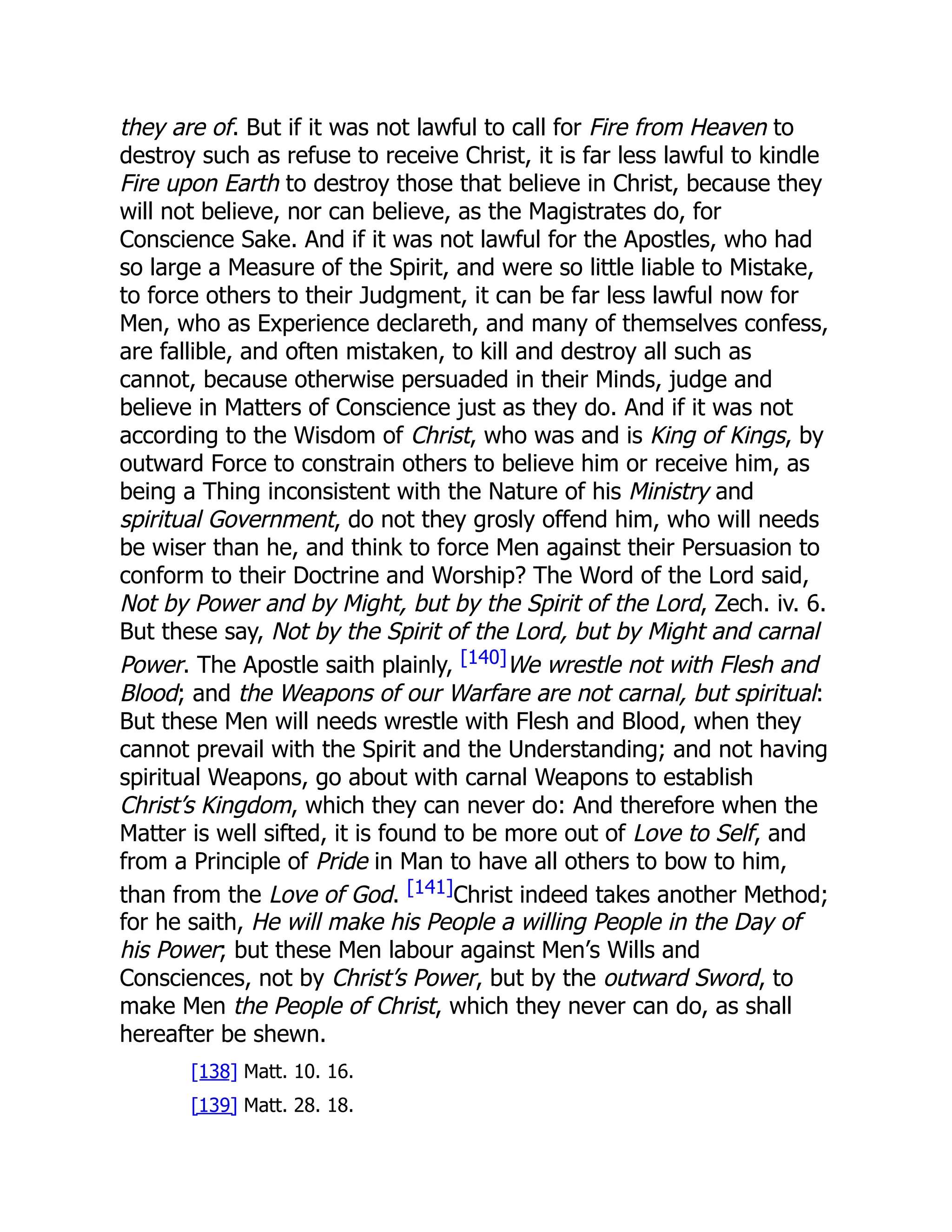 they are of. But if it was not lawful to call for Fire from Heaven to
destroy such as refuse to receive Christ, it is far less lawful to kindle
Fire upon Earth to destroy those that believe in Christ, because they
will not believe, nor can believe, as the Magistrates do, for
Conscience Sake. And if it was not lawful for the Apostles, who had
so large a Measure of the Spirit, and were so little liable to Mistake,
to force others to their Judgment, it can be far less lawful now for
Men, who as Experience declareth, and many of themselves confess,
are fallible, and often mistaken, to kill and destroy all such as
cannot, because otherwise persuaded in their Minds, judge and
believe in Matters of Conscience just as they do. And if it was not
according to the Wisdom of Christ, who was and is King of Kings, by
outward Force to constrain others to believe him or receive him, as
being a Thing inconsistent with the Nature of his Ministry and
spiritual Government, do not they grosly offend him, who will needs
be wiser than he, and think to force Men against their Persuasion to
conform to their Doctrine and Worship? The Word of the Lord said,
Not by Power and by Might, but by the Spirit of the Lord, Zech. iv. 6.
But these say, Not by the Spirit of the Lord, but by Might and carnal
Power. The Apostle saith plainly, [140]We wrestle not with Flesh and
Blood; and the Weapons of our Warfare are not carnal, but spiritual:
But these Men will needs wrestle with Flesh and Blood, when they
cannot prevail with the Spirit and the Understanding; and not having
spiritual Weapons, go about with carnal Weapons to establish
Christ’s Kingdom, which they can never do: And therefore when the
Matter is well sifted, it is found to be more out of Love to Self, and
from a Principle of Pride in Man to have all others to bow to him,
than from the Love of God. [141]Christ indeed takes another Method;
for he saith, He will make his People a willing People in the Day of
his Power; but these Men labour against Men’s Wills and
Consciences, not by Christ’s Power, but by the outward Sword, to
make Men the People of Christ, which they never can do, as shall
hereafter be shewn.
[138] Matt. 10. 16.
[139] Matt. 28. 18.
 