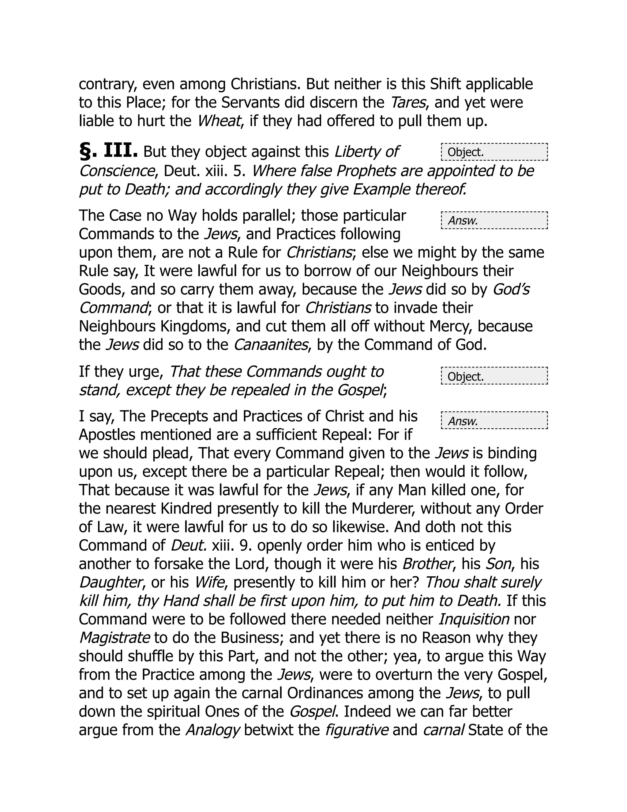 Object.
Answ.
Object.
Answ.
contrary, even among Christians. But neither is this Shift applicable
to this Place; for the Servants did discern the Tares, and yet were
liable to hurt the Wheat, if they had offered to pull them up.
§. III. But they object against this Liberty of
Conscience, Deut. xiii. 5. Where false Prophets are appointed to be
put to Death; and accordingly they give Example thereof.
The Case no Way holds parallel; those particular
Commands to the Jews, and Practices following
upon them, are not a Rule for Christians; else we might by the same
Rule say, It were lawful for us to borrow of our Neighbours their
Goods, and so carry them away, because the Jews did so by God’s
Command; or that it is lawful for Christians to invade their
Neighbours Kingdoms, and cut them all off without Mercy, because
the Jews did so to the Canaanites, by the Command of God.
If they urge, That these Commands ought to
stand, except they be repealed in the Gospel;
I say, The Precepts and Practices of Christ and his
Apostles mentioned are a sufficient Repeal: For if
we should plead, That every Command given to the Jews is binding
upon us, except there be a particular Repeal; then would it follow,
That because it was lawful for the Jews, if any Man killed one, for
the nearest Kindred presently to kill the Murderer, without any Order
of Law, it were lawful for us to do so likewise. And doth not this
Command of Deut. xiii. 9. openly order him who is enticed by
another to forsake the Lord, though it were his Brother, his Son, his
Daughter, or his Wife, presently to kill him or her? Thou shalt surely
kill him, thy Hand shall be first upon him, to put him to Death. If this
Command were to be followed there needed neither Inquisition nor
Magistrate to do the Business; and yet there is no Reason why they
should shuffle by this Part, and not the other; yea, to argue this Way
from the Practice among the Jews, were to overturn the very Gospel,
and to set up again the carnal Ordinances among the Jews, to pull
down the spiritual Ones of the Gospel. Indeed we can far better
argue from the Analogy betwixt the figurative and carnal State of the
 