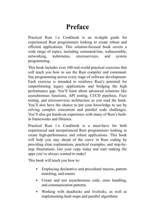 Preface
Practical Rust 1.x Cookbook is an in-depth guide for
experienced Rust programmers looking to create robust and
efficient applications. This solution-focused book covers a
wide range of topics, including command-line, webassembly,
networking, kubernetes, microservices, and system
programming.
This book includes over 100 real-world practical exercises that
will teach you how to use the Rust compiler and command-
line programming across every stage of software development.
Each exercise is intended to reinforce Rust’s potential for
outperforming legacy applications and bridging the high
performance gap. You’ll learn about advanced solutions like
asynchronous functions, API testing, CI/CD pipelines, Fuzz
testing, and microservices architecture as you read the book.
You’ll also have the chance to put your knowledge to use by
solving complex concurrent and parallel code challenges.
You’ll also get hands-on experience with many of Rust’s built-
in frameworks and libraries.
Practical Rust 1.x Cookbook is a must-have for both
experienced and inexperienced Rust programmers looking to
create high-performance and robust applications. This book
will help you stay ahead of the curve in Rust coding by
providing clear explanations, practical examples, and step-by-
step illustrations. Get your copy today and start making the
apps you’ve always wanted to make!
This book will teach you how to:
Employing declarative and procedural macros, pattern
matching, and enums
Create and test asynchronous code, error handling,
and communication patterns.
Working with deadlocks and livelocks, as well as
implementing hash maps and parallel algorithms
 