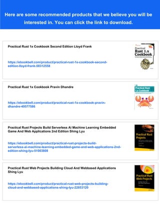 Here are some recommended products that we believe you will be
interested in. You can click the link to download.
Practical Rust 1x Cookbook Second Edition Lloyd Frank
https://ebookbell.com/product/practical-rust-1x-cookbook-second-
edition-lloyd-frank-58312558
Practical Rust 1x Cookbook Pravin Dhandre
https://ebookbell.com/product/practical-rust-1x-cookbook-pravin-
dhandre-49577586
Practical Rust Projects Build Serverless Ai Machine Learning Embedded
Game And Web Applications 2nd Edition Shing Lyu
https://ebookbell.com/product/practical-rust-projects-build-
serverless-ai-machine-learning-embedded-game-and-web-applications-2nd-
edition-shing-lyu-51003808
Practical Rust Web Projects Building Cloud And Webbased Applications
Shing Lyu
https://ebookbell.com/product/practical-rust-web-projects-building-
cloud-and-webbased-applications-shing-lyu-22853120
 