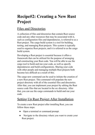 Recipe#2: Creating a New Rust
Project
Files and Directories
A collection of files and directories that contain Rust source
code and any other resources that may be associated with it,
such as configuration files and dependencies, is referred to as a
Rust project. The cargo build system is a tool for building,
testing, and managing Rust projects. This system is typically
used to organize Rust projects, and it is referred to as the cargo
build system.
Developing a Rust project is essential because it offers a
framework that can be utilized for the purpose of arranging
and constructing your Rust code. You will be able to use the
cargo tool to build and run your code, as well as specify
dependencies and build configurations. Sharing your code
with other people and managing multiple Rust projects both
become less difficult as a result of this.
The cargo new command can be used to initiate the creation of
a new Rust project. This command will populate the new
project directory with all of the essential files and directories.
After that, you can implement your project by editing the Rust
source code files that are located in the src directory. After
that, you can use the cargo commands to build and run your
code.
Setting Up Rust Project After Installation
To create a new Rust project after installing Rust, you can
follow these steps:
● Open a terminal or command prompt.
● Navigate to the directory where you want to create your
Rust project.
 