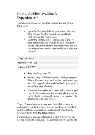 How to Add/Remove/Modify
Dependencies?
To manage dependencies to a Rust project, you can follow
these steps:
Open the Cargo.toml file in your project directory.
This file specifies the dependencies and build
configuration for your project.
Under the [dependencies] section, add a line for
each dependency you want to include. Each line
should specify the name of the dependency and the
version you want to use, separated by an = sign. For
example:
[dependencies]
reqwest = “0.10.8”
tokio = “0.2.22”
Save the Cargo.toml file.
Run the cargo build command to build your project.
This will cause cargo to download and install any
specified dependencies, and then build your project
using those dependencies.
If you want to update or remove a dependency, you
can edit the Cargo.toml file accordingly and run the
cargo build command again to update the
dependencies in your project.
That’s it! You should now have your desired dependencies
included in your Rust project. You can use them in your Rust
code by adding extern crate declarations and importing the
necessary items from the dependencies.
For example, to add dependencies to a Rust project, you can
use the cargo add command. This command allows you to add
 