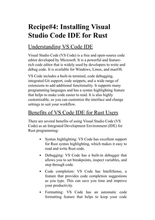 Recipe#4: Installing Visual
Studio Code IDE for Rust
Understanding VS Code IDE
Visual Studio Code (VS Code) is a free and open-source code
editor developed by Microsoft. It is a powerful and feature-
rich code editor that is widely used by developers to write and
debug code. It is available for Windows, Linux, and macOS.
VS Code includes a built-in terminal, code debugging,
integrated Git support, code snippets, and a wide range of
extensions to add additional functionality. It supports many
programming languages and has a syntax highlighting feature
that helps to make code easier to read. It is also highly
customizable, so you can customize the interface and change
settings to suit your workflow.
Benefits of VS Code IDE for Rust Users
There are several benefits of using Visual Studio Code (VS
Code) as an Integrated Development Environment (IDE) for
Rust programming:
Syntax highlighting: VS Code has excellent support
for Rust syntax highlighting, which makes it easy to
read and write Rust code.
Debugging: VS Code has a built-in debugger that
allows you to set breakpoints, inspect variables, and
step through code.
Code completion: VS Code has IntelliSense, a
feature that provides code completion suggestions
as you type. This can save you time and improve
your productivity.
Formatting: VS Code has an automatic code
formatting feature that helps to keep your code
 