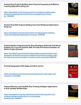 Practical Rust Projects Building Game Physical Computing And Machine
Learning Applications Shing Lyu
https://ebookbell.com/product/practical-rust-projects-building-game-
physical-computing-and-machine-learning-applications-shing-
lyu-10922658
Practical Rust Web Projects Building Cloud And Webbased Applications
Shing Lyu
https://ebookbell.com/product/practical-rust-web-projects-building-
cloud-and-webbased-applications-shing-lyu-47965580
Practical System Programming For Rust Developers Build Fast And Secure
Software For Linuxunix Systems With The Help Of Practical Examples 1st
Edition Prabhu Eshwarla
https://ebookbell.com/product/practical-system-programming-for-rust-
developers-build-fast-and-secure-software-for-linuxunix-systems-with-
the-help-of-practical-examples-1st-edition-prabhu-eshwarla-50808156
Practical Gpugraphics With Wgpu And Rust Jack Xu
https://ebookbell.com/product/practical-gpugraphics-with-wgpu-and-
rust-jack-xu-53725400
Practical Machine Learning With Rust Creating Intelligent Applications
In Rust Joydeep Bhattacharjee
https://ebookbell.com/product/practical-machine-learning-with-rust-
creating-intelligent-applications-in-rust-joydeep-
bhattacharjee-10608512
 