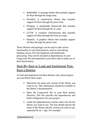 RabbitMQ: A message broker that includes support
for Rust through the amqp crate.
Protobuf: A serialization library that includes
support for Rust through the prost crate.
FFmpeg: A multimedia framework that includes
support for Rust through the av crate.
LLVM: A compiler infrastructure that includes
support for Rust through the llvm-sys crate.
OpenGL: A graphics library that includes support
for Rust through the glium crate.
These libraries and packages can be used to add various
functionality to your Rust projects, such as networking,
database access, GUI development, and multimedia
processing. They can be included as dependencies in your
Cargo.toml file and imported in your Rust code to make use of
their functionality.
Step-By-Step to Load and Implement Non-
Rust Libraries
To load and implement non-Rust libraries into a Rust project,
you can follow these steps:
Determine the name and version of the library you
want to use. This information should be available in
the library’s documentation.
Open the Cargo.toml file in your Rust project
directory. This file specifies the dependencies and
build configuration for your project.
Under the [dependencies] section, add a line for the
library you want to use. The line should specify the
name of the library and the version you want to use,
separated by an = sign. For example:
[dependencies]
 