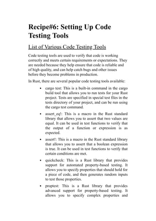 Recipe#6: Setting Up Code
Testing Tools
List of Various Code Testing Tools
Code testing tools are used to verify that code is working
correctly and meets certain requirements or expectations. They
are needed because they help ensure that code is reliable and
of high quality, and can help catch bugs and other issues
before they become problems in production.
In Rust, there are several popular code testing tools available:
cargo test: This is a built-in command in the cargo
build tool that allows you to run tests for your Rust
project. Tests are specified in special test files in the
tests directory of your project, and can be run using
the cargo test command.
assert_eq!: This is a macro in the Rust standard
library that allows you to assert that two values are
equal. It can be used in test functions to verify that
the output of a function or expression is as
expected.
assert!: This is a macro in the Rust standard library
that allows you to assert that a boolean expression
is true. It can be used in test functions to verify that
certain conditions are met.
quickcheck: This is a Rust library that provides
support for automated property-based testing. It
allows you to specify properties that should hold for
a piece of code, and then generates random inputs
to test those properties.
proptest: This is a Rust library that provides
advanced support for property-based testing. It
allows you to specify complex properties and
 