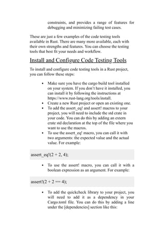 constraints, and provides a range of features for
debugging and minimizing failing test cases.
These are just a few examples of the code testing tools
available in Rust. There are many more available, each with
their own strengths and features. You can choose the testing
tools that best fit your needs and workflow.
Install and Configure Code Testing Tools
To install and configure code testing tools in a Rust project,
you can follow these steps:
Make sure you have the cargo build tool installed
on your system. If you don’t have it installed, you
can install it by following the instructions at
https://www.rust-lang.org/tools/install.
Create a new Rust project or open an existing one.
To add the assert_eq! and assert! macros to your
project, you will need to include the std crate in
your code. You can do this by adding an extern
crate std declaration at the top of the file where you
want to use the macros.
To use the assert_eq! macro, you can call it with
two arguments: the expected value and the actual
value. For example:
assert_eq!(2 + 2, 4);
To use the assert! macro, you can call it with a
boolean expression as an argument. For example:
assert!(2 + 2 == 4);
To add the quickcheck library to your project, you
will need to add it as a dependency in your
Cargo.toml file. You can do this by adding a line
under the [dependencies] section like this:
 