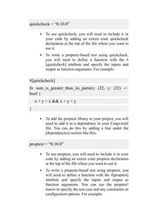 quickcheck = “0.10.0”
To use quickcheck, you will need to include it in
your code by adding an extern crate quickcheck
declaration at the top of the file where you want to
use it.
To write a property-based test using quickcheck,
you will need to define a function with the #
[quickcheck] attribute and specify the inputs and
output as function arguments. For example:
#[quickcheck]
fn sum_is_greater_than_its_parts(x: i32, y: i32) ->
bool {
x + y > x && x + y > y
}
To add the proptest library to your project, you will
need to add it as a dependency in your Cargo.toml
file. You can do this by adding a line under the
[dependencies] section like this:
proptest = “0.10.0”
To use proptest, you will need to include it in your
code by adding an extern crate proptest declaration
at the top of the file where you want to use it.
To write a property-based test using proptest, you
will need to define a function with the #[proptest]
attribute and specify the inputs and output as
function arguments. You can use the proptest!
macro to specify the test case and any constraints or
configuration options. For example:
 