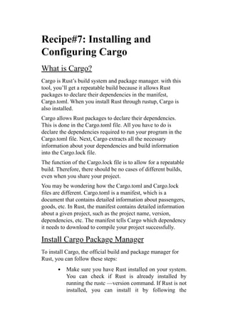 Recipe#7: Installing and
Configuring Cargo
What is Cargo?
Cargo is Rust’s build system and package manager. with this
tool, you’ll get a repeatable build because it allows Rust
packages to declare their dependencies in the manifest,
Cargo.toml. When you install Rust through rustup, Cargo is
also installed.
Cargo allows Rust packages to declare their dependencies.
This is done in the Cargo.toml file. All you have to do is
declare the dependencies required to run your program in the
Cargo.toml file. Next, Cargo extracts all the necessary
information about your dependencies and build information
into the Cargo.lock file.
The function of the Cargo.lock file is to allow for a repeatable
build. Therefore, there should be no cases of different builds,
even when you share your project.
You may be wondering how the Cargo.toml and Cargo.lock
files are different. Cargo.toml is a manifest, which is a
document that contains detailed information about passengers,
goods, etc. In Rust, the manifest contains detailed information
about a given project, such as the project name, version,
dependencies, etc. The manifest tells Cargo which dependency
it needs to download to compile your project successfully.
Install Cargo Package Manager
To install Cargo, the official build and package manager for
Rust, you can follow these steps:
Make sure you have Rust installed on your system.
You can check if Rust is already installed by
running the rustc —version command. If Rust is not
installed, you can install it by following the
 