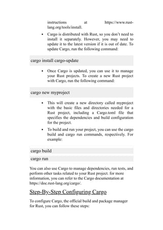 instructions at https://www.rust-
lang.org/tools/install.
Cargo is distributed with Rust, so you don’t need to
install it separately. However, you may need to
update it to the latest version if it is out of date. To
update Cargo, run the following command:
cargo install cargo-update
Once Cargo is updated, you can use it to manage
your Rust projects. To create a new Rust project
with Cargo, run the following command:
cargo new myproject
This will create a new directory called myproject
with the basic files and directories needed for a
Rust project, including a Cargo.toml file that
specifies the dependencies and build configuration
for the project.
To build and run your project, you can use the cargo
build and cargo run commands, respectively. For
example:
cargo build
cargo run
You can also use Cargo to manage dependencies, run tests, and
perform other tasks related to your Rust project. for more
information, you can refer to the Cargo documentation at
https://doc.rust-lang.org/cargo/.
Step-By-Step Configuring Cargo
To configure Cargo, the official build and package manager
for Rust, you can follow these steps:
 