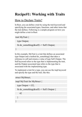 Recipe#1: Working with Traits
How to Declare Traits?
In Rust, you can define a trait by using the trait keyword and
specifying the associated types, functions, and other items that
the trait defines. Following is a sample program on how you
might define a trait in Rust:
trait MyTrait {
type Output;
fn do_something(&self) -> Self::Output;
}
In this example, MyTrait is a trait that defines an associated
type Output and a method do_something() that takes a
reference to self and returns a value of type Self::Output. The
Self keyword refers to the type that is implementing the trait,
and the Output associated type refers to the type that is
associated with the implementing type.
To implement a trait for a type, you can use the impl keyword
and specify the type and the trait, like this:
struct MyStruct;
impl MyTrait for MyStruct {
type Output = i32;
fn do_something(&self) -> Self::Output {
42
}
}
 