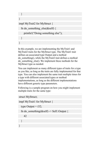 }
}
impl MyTrait2 for MyStruct {
fn do_something_else(&self) {
println!(“Doing something else”);
}
}
In this example, we are implementing the MyTrait1 and
MyTrait2 traits for the MyStruct type. The MyTrait1 trait
defines an associated type Output and a method
do_something(), while the MyTrait2 trait defines a method
do_something_else(). We implement these methods for the
MyStruct type as needed.
You can implement as many different types of traits for a type
as you like, as long as the traits are fully implemented for that
type. You can also implement the same trait multiple times for
a type with different associated types or method
implementations, as long as the different implementations
have different generic type parameters.
Following is a sample program on how you might implement
multiple traits for the same type:
struct MyStruct;
impl MyTrait1 for MyStruct {
type Output = i32;
fn do_something(&self) -> Self::Output {
42
}
}
 