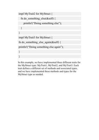 impl MyTrait2 for MyStruct {
fn do_something_else(&self) {
println!(“Doing something else”);
}
}
impl MyTrait3 for MyStruct {
fn do_something_else_again(&self) {
println!(“Doing something else again”);
}
}
In this example, we have implemented three different traits for
the MyStruct type: MyTrait1, MyTrait2, and MyTrait3. Each
trait defines a different set of methods and associated types,
and we have implemented these methods and types for the
MyStruct type as needed.
 