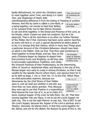 They only did eat
for refreshing the
Body.
By some called a
Love-feast.
The Christians
began by Degrees
to depart from the
Primitive Purity.
1 Cor. 11. 17.
Concerning the
Supper of the
Lord (so called)
explained.
bodily Refreshment, for which the Christians used
to meet together some Time; and doing it in God’s
Fear, and Singleness of Heart, doth
notwithstanding difference it from the Eating or Feasting of profane
Persons. And this by some is called a Love-feast, or
a being together, not merely to feed their Bellies,
or for outward Ends; but to take thence Occasion
to eat and drink together, in the Dread and Presence of the Lord, as
his People; which Custom we shall not condemn. But let it be
observed, That in all the Acts there is no other nor further Mention
of this Matter. But if that Ceremony had been some solemn Sacrifice,
as some will have it, or such a special Sacrament as others plead it
to be; it is strange that that History, which in many less Things gives
a particular Account of the Christians Behaviour, should have been
so silent in the Matter: Only we find, That they used sometimes to
meet together to break Bread, and eat. Now as the
early Christians began by Degrees to depart from
that primitive Purity and Simplicity, so did they also
to accumulate superstitious Traditions, and vitiate
the innocent Practices of their Predecessors, by the Intermixing
either of Jewish or Heathenish Rites; and likewise in the Use of this,
Abuses began very early to creep in among Christians, so that it was
needful for the Apostle Paul to reform them, and reprove them for it,
as he doth at large, 1 Cor. xi. from Ver. 17. to the End: Which Place
we shall particularly examine, because our
Adversaries lay the chief Stress of their Matter
upon it; and we shall see whether it will infer any
more than we have above granted. First, Because
they were apt to use that Practice in a superstitious
Mind beyond the true Use of it, so as to make of it
some mystical Supper of the Lord, he tells them, Ver. 20. That their
coming together into one Place, is not to eat the Lord’s Supper; he
saith not, This is not the right Manner to eat; but, This is NOT to eat
the Lord’s Supper; because the Supper of the Lord is spiritual, and a
Mystery. Secondly, He blames them, in that they came together for
the Worse, and not for the Better; the Reason he gives of this is, Ver.
 