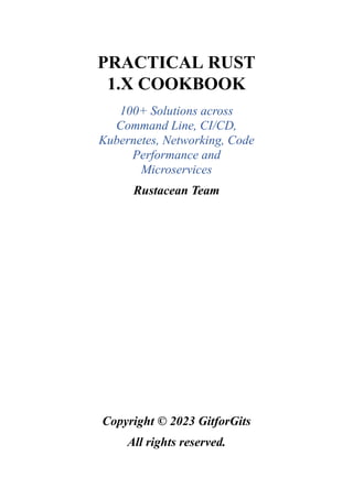 PRACTICAL RUST
1.X COOKBOOK
100+ Solutions across
Command Line, CI/CD,
Kubernetes, Networking, Code
Performance and
Microservices
Rustacean Team
Copyright © 2023 GitforGits
All rights reserved.
 