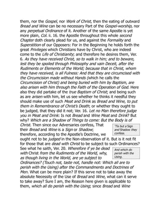 ’Tis but a Sign
and Shadow they
confess.
And which do
perish with the
Using.
them, nor the Gospel, nor Work of Christ, then the eating of outward
Bread and Wine can be no necessary Part of the Gospel-worship, nor
any perpetual Ordinance of it. Another of the same Apostle is yet
more plain, Col. ii. 16. the Apostle throughout this whole second
Chapter doth clearly plead for us, and against the Formality and
Superstition of our Opposers: For in the Beginning he holds forth the
great Privileges which Christians have by Christ, who are indeed
come to the Life of Christianity; and therefore he desires them, Ver.
6. As they have received Christ, so to walk in him; and to beware,
lest they be spoiled through Philosophy and vain Deceit, after the
Rudiments or Elements of the World; because that in Christ, whom
they have received, is all Fulness: And that they are circumcised with
the Circumcision made without Hands (which he calls the
Circumcision of Christ) and being buried with him by Baptism, are
also arisen with him through the Faith of the Operation of God. Here
also they did partake of the true Baptism of Christ; and being such
as are arisen with him, let us see whether he thinks it needful they
should make use of such Meat and Drink as Bread and Wine, to put
them in Remembrance of Christ’s Death; or whether they ought to
be judged, that they did it not; Ver. 16. Let no Man therefore judge
you in Meat and Drink: Is not Bread and Wine Meat and Drink? But
why? Which are a Shadow of Things to come: But the Body is of
Christ. Then since our Adversaries confess, That
their Bread and Wine is a Sign or Shadow;
therefore, according to the Apostle’s Doctrine, we
ought not to be judged in the Non-observation of it. But is it not fit
for those that are dead with Christ to be subject to such Ordinances?
See what he saith, Ver. 20. Wherefore if ye be dead
with Christ from the Rudiments of the World, why,
as though living in the World, are ye subject to
Ordinances? (Touch not, taste not, handle not: Which all are to
perish with the Using) after the Commandments and Doctrines of
Men. What can be more plain? If this serve not to take away the
absolute Necessity of the Use of Bread and Wine, what can it serve
to take away? Sure I am, the Reason here given is applicable to
them, which all do perish with the Using; since Bread and Wine
 