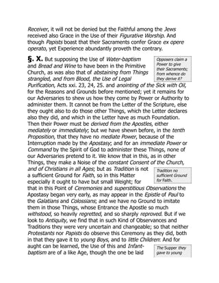 Opposers claim a
Power to give
their Sacraments;
from whence do
they derive it?
Tradition no
sufficient Ground
for Faith.
The Supper they
gave to young
Receiver, it will not be denied but the Faithful among the Jews
received also Grace in the Use of their Figurative Worship. And
though Papists boast that their Sacraments confer Grace ex opere
operato, yet Experience abundantly proveth the contrary.
§. X. But supposing the Use of Water-baptism
and Bread and Wine to have been in the Primitive
Church, as was also that of abstaining from Things
strangled, and from Blood, the Use of Legal
Purification, Acts xxi. 23, 24, 25. and anointing of the Sick with Oil,
for the Reasons and Grounds before mentioned; yet it remains for
our Adversaries to shew us how they come by Power or Authority to
administer them. It cannot be from the Letter of the Scripture, else
they ought also to do those other Things, which the Letter declares
also they did, and which in the Letter have as much Foundation.
Then their Power must be derived from the Apostles, either
mediately or immediately; but we have shewn before, in the tenth
Proposition, that they have no mediate Power, because of the
Interruption made by the Apostasy; and for an immediate Power or
Command by the Spirit of God to administer these Things, none of
our Adversaries pretend to it. We know that in this, as in other
Things, they make a Noise of the constant Consent of the Church,
and of Christians in all Ages; but as Tradition is not
a sufficient Ground for Faith, so in this Matter
especially it ought to have but small Weight; for
that in this Point of Ceremonies and superstitious Observations the
Apostasy began very early, as may appear in the Epistle of Paul to
the Galatians and Colossians; and we have no Ground to imitate
them in those Things, whose Entrance the Apostle so much
withstood, so heavily regretted, and so sharply reproved. But if we
look to Antiquity, we find that in such Kind of Observances and
Traditions they were very uncertain and changeable; so that neither
Protestants nor Papists do observe this Ceremony as they did, both
in that they gave it to young Boys, and to little Children: And for
aught can be learned, the Use of this and Infant-
baptism are of a like Age, though the one be laid
 