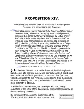 What Conscience
is.
PROPOSITION XIV.
Concerning the Power of the Civil Magistrate in Matters purely
Religious, and pertaining to the Conscience.
[135]Since God hath assumed to himself the Power and Dominion of
the Conscience, who alone can rightly instruct and govern it,
therefore it is not lawful for any whosoever, by Virtue of any
Authority or Principality they bear in the Government of this
World, to force the Consciences of others; and therefore all
Killing, Banishing, Fining, Imprisoning, and other such Things
which are inflicted upon Men for the alone Exercise of their
Conscience, or Difference in Worship or Opinion, proceedeth
from the Spirit of Cain the Murderer, and is contrary to the
Truth; providing always, that no Man, under the Pretence of
Conscience, prejudice his Neighbour in his Life or Estate, or do
any Thing destructive to, or inconsistent with, Human Society;
in which Case the Law is for the Transgressor, and Justice is to
be administered upon all, without Respect of Persons.
[135] Luke 9. 55, 56. Matt. 7. 12, 13. 29. Tit. 3. 10.
§. I. Liberty of Conscience from the Power of the Civil Magistrate
hath been of late Years so largely and learnedly handled, that I shall
need to be but brief in it; yet it is to be lamented that few have
walked answerably to this Principle, each pleading it for themselves,
but scarce allowing it to others, as hereafter I shall have Occasion
more at length to observe.
It will be fit in the first Place, for clearing of Mistakes, to say
something of the State of the Controversy, that what follows may be
the more clearly understood.
By Conscience then, as in the Explanation of the
fifth and sixth Propositions I have observed, is to
 