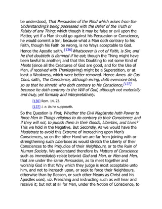 be understood, That Persuasion of the Mind which arises from the
Understanding’s being possessed with the Belief of the Truth or
Falsity of any Thing; which though it may be false or evil upon the
Matter, yet if a Man should go against his Persuasion or Conscience,
he would commit a Sin; because what a Man doth contrary to his
Faith, though his Faith be wrong, is no Ways acceptable to God.
Hence the Apostle saith, [136]Whatsoever is not of Faith, is Sin; and
he that doubteth is damned if he eat; though the Thing might have
been lawful to another; and that this Doubting to eat some Kind of
Meats (since all the Creatures of God are good, and for the Use of
Man, if received with Thanksgiving) might be a Superstition, or at
least a Weakness, which were better removed. Hence Ames. de Cas.
Cons. saith, The Conscience, although erring, doth evermore bind,
so as that he sinneth who doth contrary to his Conscience,[137]
because he doth contrary to the Will of God, although not materially
and truly, yet formally and interpretatively.
[136] Rom. 14. 23.
[137] i. e. As he supposeth.
So the Question is First, Whether the Civil Magistrate hath Power to
force Men in Things religious to do contrary to their Conscience; and
if they will not, to punish them in their Goods, Liberties, and Lives?
This we hold in the Negative. But Secondly, As we would have the
Magistrate to avoid this Extreme of incroaching upon Men’s
Consciences, so on the other Hand we are far from joining with or
strengthening such Libertines as would stretch the Liberty of their
Consciences to the Prejudice of their Neighbours, or to the Ruin of
Human Society. We understand therefore by Matters of Conscience
such as immediately relate betwixt God and Man, or Men and Men,
that are under the same Persuasion, as to meet together and
worship God in that Way which they judge is most acceptable unto
him, and not to incroach upon, or seek to force their Neighbours,
otherwise than by Reason, or such other Means as Christ and his
Apostles used, viz. Preaching and instructing such as will hear and
receive it; but not at all for Men, under the Notion of Conscience, to
 