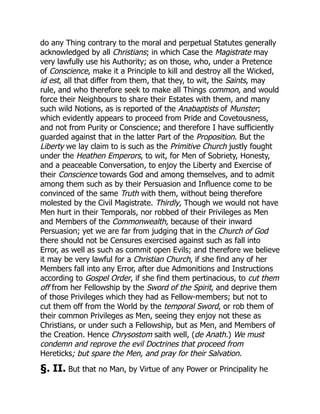 do any Thing contrary to the moral and perpetual Statutes generally
acknowledged by all Christians; in which Case the Magistrate may
very lawfully use his Authority; as on those, who, under a Pretence
of Conscience, make it a Principle to kill and destroy all the Wicked,
id est, all that differ from them, that they, to wit, the Saints, may
rule, and who therefore seek to make all Things common, and would
force their Neighbours to share their Estates with them, and many
such wild Notions, as is reported of the Anabaptists of Munster;
which evidently appears to proceed from Pride and Covetousness,
and not from Purity or Conscience; and therefore I have sufficiently
guarded against that in the latter Part of the Proposition. But the
Liberty we lay claim to is such as the Primitive Church justly fought
under the Heathen Emperors, to wit, for Men of Sobriety, Honesty,
and a peaceable Conversation, to enjoy the Liberty and Exercise of
their Conscience towards God and among themselves, and to admit
among them such as by their Persuasion and Influence come to be
convinced of the same Truth with them, without being therefore
molested by the Civil Magistrate. Thirdly, Though we would not have
Men hurt in their Temporals, nor robbed of their Privileges as Men
and Members of the Commonwealth, because of their inward
Persuasion; yet we are far from judging that in the Church of God
there should not be Censures exercised against such as fall into
Error, as well as such as commit open Evils; and therefore we believe
it may be very lawful for a Christian Church, if she find any of her
Members fall into any Error, after due Admonitions and Instructions
according to Gospel Order, if she find them pertinacious, to cut them
off from her Fellowship by the Sword of the Spirit, and deprive them
of those Privileges which they had as Fellow-members; but not to
cut them off from the World by the temporal Sword, or rob them of
their common Privileges as Men, seeing they enjoy not these as
Christians, or under such a Fellowship, but as Men, and Members of
the Creation. Hence Chrysostom saith well, (de Anath.) We must
condemn and reprove the evil Doctrines that proceed from
Hereticks; but spare the Men, and pray for their Salvation.
§. II. But that no Man, by Virtue of any Power or Principality he
 
