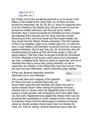 Object.
Answ.
[140] 2 Cor. 10. 4.
[141] Psal. 110. 3.
But Thirdly, Christ fully and plainly declareth to us his Sense in this
Matter in the Parable of the Tares, Matt. xiii. of which we have
himself the Interpreter, Ver. 38, 39, 40, 41. where he expounds them
to be the Children of the Wicked One, and yet he will not have the
Servants to meddle with them, lest they pull up the Wheat
therewith. Now it cannot be denied but Hereticks are here included;
and although these Servants saw the Tares, and had a certain
Discerning of them; yet Christ would not they should meddle, lest
they should hurt the Wheat: Thereby intimating, That that Capacity
in Man to be mistaken, ought to be a Bridle upon him, to make him
wary in such Matters; and therefore, to prevent this Hurt, he gives a
positive Prohibition, But he said, Nay, Ver. 29. So that they who will
notwithstanding be pulling up that which they judge is Tares, do
openly declare, That they make no Scruple to break the Commands
of Christ. Miserable is that Evasion which some of our Adversaries
use here, in alleging these Tares are meant of Hypocrites, and not of
Hereticks! But how to evince that, seeing Hereticks, as well as
Hypocrites, are Children of the Wicked One, they have not any Thing
but their own bare Affirmation, which is therefore justly rejected.
If they say, Because Hypocrites cannot be
discerned, but so may Hereticks;
This is both false and a begging of the Question.
For those that have a spiritual Discerning, can
discern both Hypocrites and Hereticks; and those that want it,
cannot certainly discern either. Seeing the Question will arise,
Whether that is a Heresy which the Magistrate saith is so? And
seeing it is both possible, and confessed by all to have often fallen
out, that some Magistrates have judged that Heresy which was not,
punishing Men accordingly for Truth, instead of Error; there can be
no Argument drawn from the Obviousness or Evidence of Heresy,
unless we should conclude Heresy could never be mistaken for
Truth, nor Truth for Heresy; whereof Experience shews daily the
 