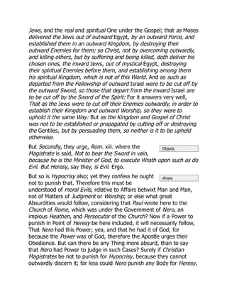 Object.
Answ.
Jews, and the real and spiritual One under the Gospel; that as Moses
delivered the Jews out of outward Egypt, by an outward Force, and
established them in an outward Kingdom, by destroying their
outward Enemies for them; so Christ, not by overcoming outwardly,
and killing others, but by suffering and being killed, doth deliver his
chosen ones, the inward Jews, out of mystical Egypt, destroying
their spiritual Enemies before them, and establishing among them
his spiritual Kingdom, which is not of this World. And as such as
departed from the Fellowship of outward Israel were to be cut off by
the outward Sword, so those that depart from the inward Israel are
to be cut off by the Sword of the Spirit: For it answers very well,
That as the Jews were to cut off their Enemies outwardly, in order to
establish their Kingdom and outward Worship, so they were to
uphold it the same Way: But as the Kingdom and Gospel of Christ
was not to be established or propagated by cutting off or destroying
the Gentiles, but by persuading them, so neither is it to be upheld
otherwise.
But Secondly, they urge, Rom. xiii. where the
Magistrate is said, Not to bear the Sword in vain,
because he is the Minister of God, to execute Wrath upon such as do
Evil. But Heresy, say they, is Evil. Ergo.
But so is Hypocrisy also; yet they confess he ought
not to punish that. Therefore this must be
understood of moral Evils, relative to Affairs betwixt Man and Man,
not of Matters of Judgment or Worship; or else what great
Absurdities would follow, considering that Paul wrote here to the
Church of Rome, which was under the Government of Nero, an
impious Heathen, and Persecutor of the Church? Now if a Power to
punish in Point of Heresy be here included, it will necessarily follow,
That Nero had this Power; yea, and that he had it of God; for
because the Power was of God, therefore the Apostle urges their
Obedience. But can there be any Thing more absurd, than to say
that Nero had Power to judge in such Cases? Surely if Christian
Magistrates be not to punish for Hypocrisy, because they cannot
outwardly discern it; far less could Nero punish any Body for Heresy,
 