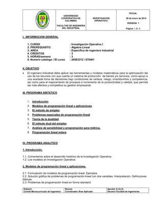 Elaboró: 
Comité Microcurricular de Ingeniería 
Revisó: 
Coordinador Área Aplicada 
Aprobó: E.A.LG 
Decano Facultad de Ingenierías 
UNIVERSIDAD 
COOPERATIVA DE 
COLOMBIA 
FACULTAD DE INGENIERIA 
ING. INDUSTRIAL 
INVESTIGACION 
OPERATIVA I 
FECHA: 
28 de enero de 2014 
VERSION 1 
Página 1 de 4 
I. INFORMACION GENERAL 
1. CURSO : Investigación Operativa I 
2. PREREQUISITO : Algebra Lineal 3. AREA : Especifica de ingeniera Industrial 
4. CREDITOS : 3 
5. HORAS/semana : 3 6. Numero catalogo / ID curso : 26583312 / 670461 
II. OBJETIVO 
 El ingeniero Industrial debe aplicar las herramientas y modelos matemáticos para la optimización del uso de los recursos con que cuenta un sistema de producción de bienes y/o servicios, como apoyo a una acertada toma de decisiones bajo condiciones de certeza, riesgo, incertidumbre y competencia, así como para el mejoramiento de procesos e incremento de la productividad y calidad, que permita ser más efectiva y competitiva su gestión empresarial. 
III. PROGRAMA SINTETICO 
1. Introducción. 
2. Modelos de programación lineal y aplicaciones. 
3. El método de simplex. 
4. Problemas especiales de programación lineal 
5. Teoría de la dualidad. 
6. El método dual del simplex 
7. Análisis de sensibilidad y programación para métrica. 
8. Programación lineal entera 
IV. PROGRAMA ANALITICO 
1. Introducción. 
1.1. Comentarios sobre el desarrollo histórico de la Investigación Operativa. 1.2. Los modelos en Investigación Operativa. 
2. Modelos de programación lineal y aplicaciones. 
2.1. Formulación de modelos de programación lineal. Ejemplos. 2.2. Solución gráfica de problemas de programación lineal con dos variables. Interpretación. Definiciones básicas. 2.3. Problemas de programación lineal en forma standard.  