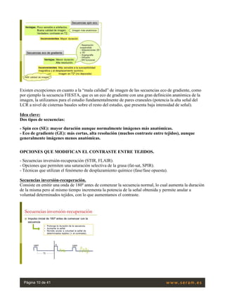  
Existen excepciones en cuanto a la “mala calidad” de imagen de las secuencias eco de gradiente, como
por ejemplo la secuencia FIESTA, que es un eco de gradiente con una gran definición anatómica de la
imagen, la utilizamos para el estudio fundamentalmente de pares craneales (potencia la alta señal del
LCR a nivel de cisternas basales sobre el resto del estudio, que presenta baja intensidad de señal).
 
Idea clave:
Dos tipos de secuencias:
- Spin eco (SE): mayor duración aunque normalmente imágenes más anatómicas.
- Eco de gradiente (GE): más cortas, alta resolución (muchos contraste entre tejidos), aunque
generalmente imágenes menos anatómicas.
 
OPCIONES QUE MODIFICAN EL CONTRASTE ENTRE TEJIDOS.
- Secuencias inversión-recuperación (STIR, FLAIR).
- Opciones que permiten una saturación selectiva de la grasa (fat-sat, SPIR).
- Técnicas que utilizan el fenómeno de desplazamiento químico (fase/fase opuesta).
 
Secuencias inversión-recuperación.
Consiste en emitir una onda de 180º antes de comenzar la secuencia normal, lo cual aumenta la duración
de la misma pero al mismo tiempo incrementa la potencia de la señal obtenida y permite anular a
voluntad determinados tejidos, con lo que aumentamos el contraste.
 
Página 10 de 41
 